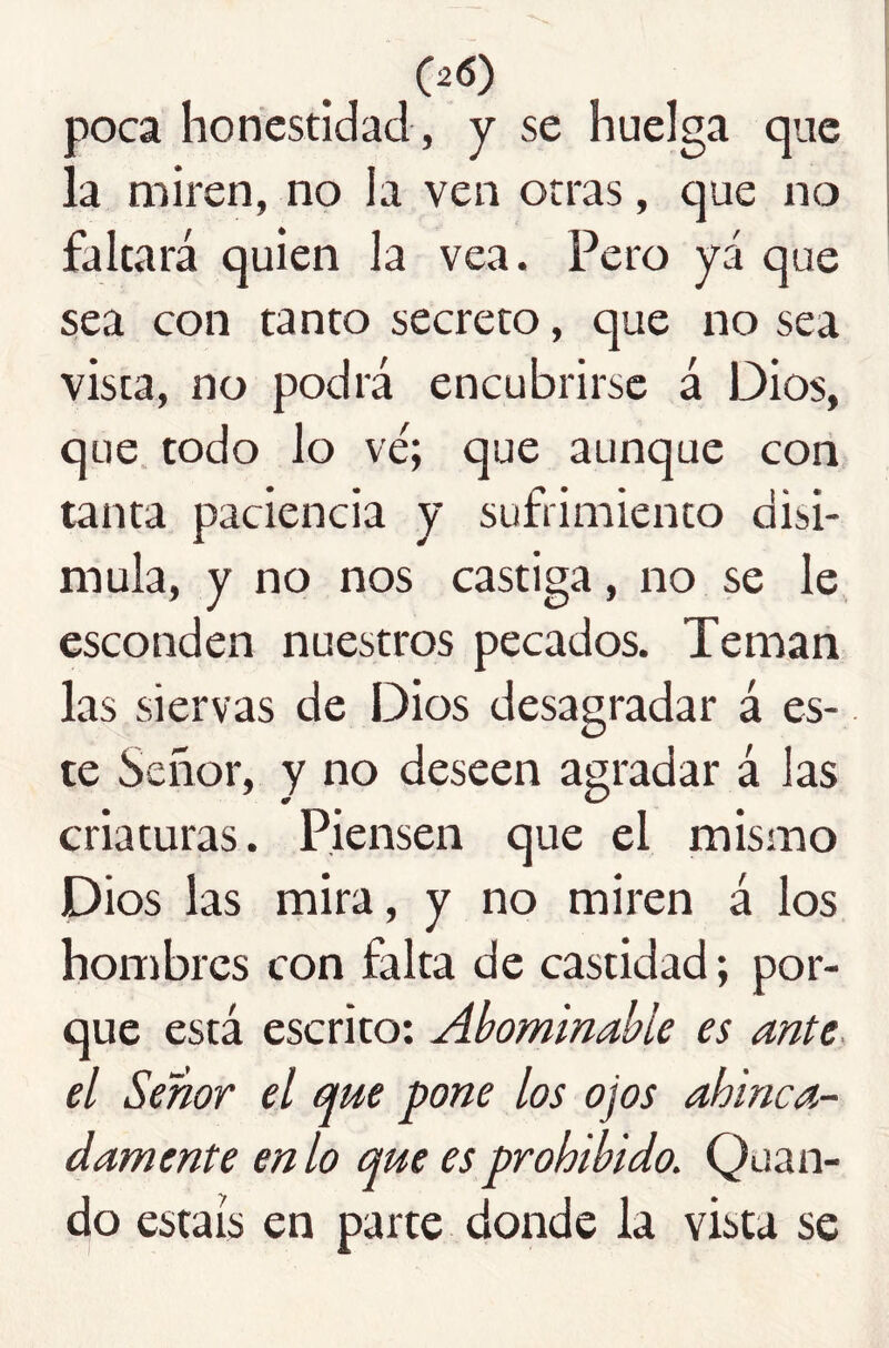 poca honestidad , y se huelga que la miren, no la ven otras, que no faltará quien la vea. Pero yá que sea con tanto secreto, que no sea vista, no podrá encubrirse á Dios, que. todo lo ve; que aunque con tanta paciencia y sufrimiento disi- mula, y no nos castiga, no se le esconden nuestros pecados. Teman las siervas de Dios desagradar á es- te Señor, y no deseen agradar á las criaturas. Piensen que el mismo Dios las mira, y no miren á los hombres con falta de castidad; por- que está escrito: Abominable es ante, el Señor el que pone los ojos ahinca- damente en lo que es prohibido. Quan- d¡o estáis en parte donde la vista se