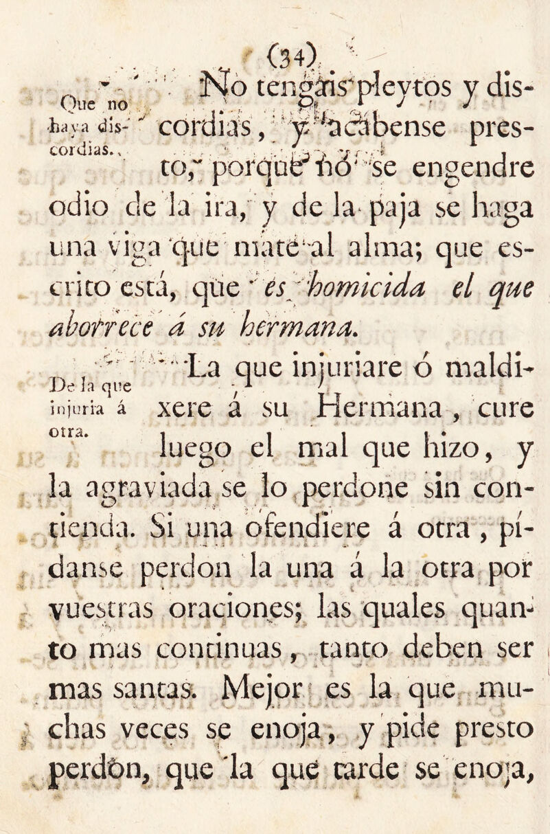 -.' \ JvJó tengáns'píeytbs y dis- haya dis-coruias,;^'^aCTDense pres- cordias.. ■ '. ' - -- 10“ por ' 'se engendre *D odio de la ira, y de la^ paja se haga una viga‘que maté-al alma; que es- crito está, .qtie el que abotrece á su hermana. La que injuriare ó maldh De la que y ' ¡..jurb á xere a su Hermana , cure luego el rnal que hizo, y la agraviada se lo,perdone sin con- tienda. Si una ofendiere á otra , pí- ■ 4 ' ■ *.-i . 3 ■ . • . i. danse perdón la una á la otra, por vuestras oraciones; las quales quan- to mas continuas, . tanto deben ser mas santas. Mejora es la, que mu- chas veces se enoja , y pide presto perdbn, que la qué carde se enoja.