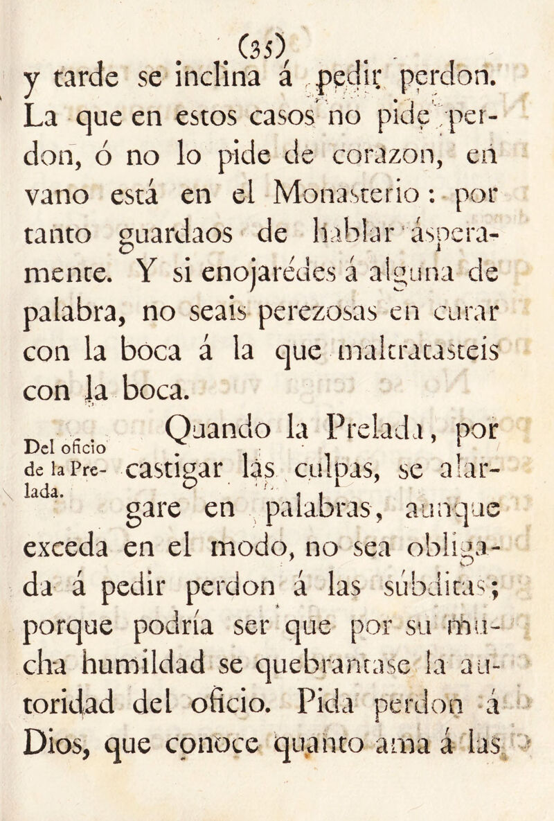 y tarde se inclina á pedii; perdón. La que en estos casos no pide per- dón, ó no lo pide de corazón, en vano está en el Monasterio: por tanto guardaos de hablar áspera- mente. Y si enojarédes á alguna de palabra, no seáis pei'ezosas en curar con la boca á la que maltratasteis con Ja boca. •. j Oaando la Prelada, por Del oficio . 11 1 deiaPre- castigat lás, culpas, se alar- \ lada. ^ ' 1 I gare en palabras, aunque exceda en el modo, no sea obli^ía- da á pedir perdón á las súbditas; porque podría ser que por su fñu- cha humildad se quebrantase la au- toridad del oficio. Pida perdón á Dios, que conoce quanto ama á las.