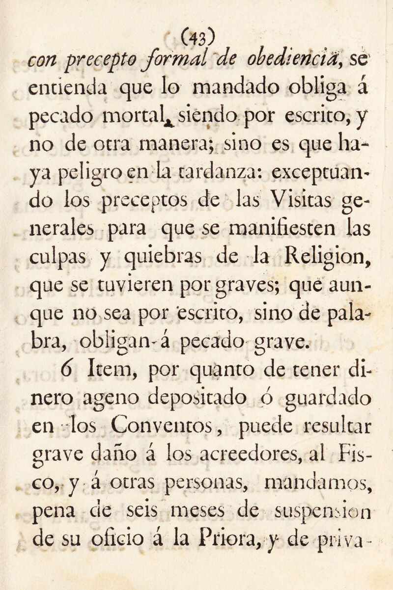 con precepto) formal 'de obedíeñciM, sé’ entienda que lo mandado obliga á pecado mortal^ siendo, por escrito, y no de otra manera; sino es que ha- ya peligro en la tardanza: exceptúan* do los preceptos de ‘ las Visitas ge- nerales para que se manifiesten las culpas y quiebras de la Religión, que se tuvieren por graves; que aun- que no sea por escrito, sino de pala- bra, obligan^á pecado grave. 6 Item, por quanto de tener di- nero ageno depositado ó guardado en los Conventos, puede resultar grave daño á los acreedores, al Fis- co,-y á otras personas, mandamos, pena de seis meses de suspensión de su oficio á la Priora, y de priva-