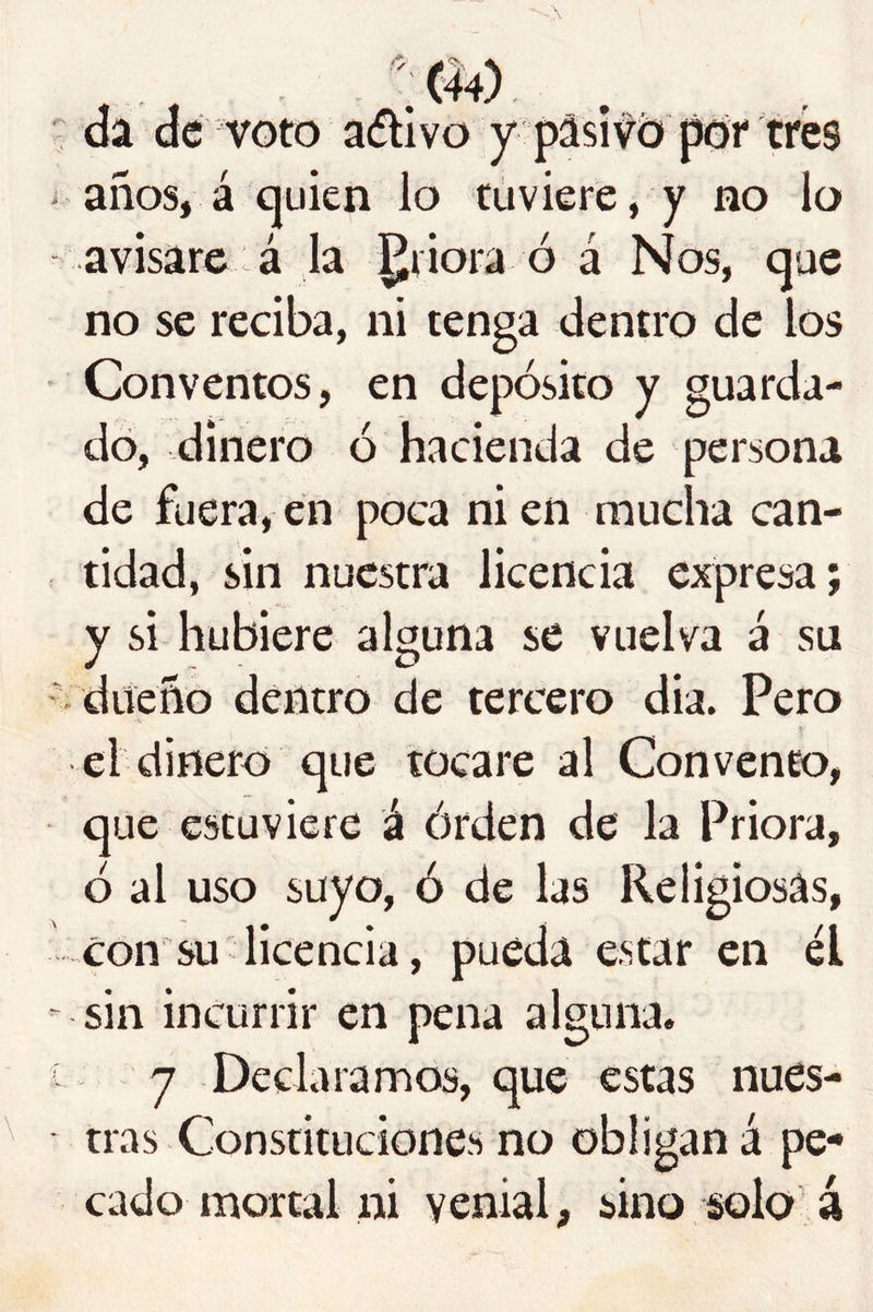 ^ da dé voto aífllvo y pasivo por tres años, á quien lo tuviere, y no lo avisare á la priora ó á Nos, que no se reciba, ni tenga dentro de los Conventos, en depósito y guarda- do, dinero ó hacienda de persona de fuera, en poca ni en mucha can- tidad, sin nuestra licencia expresa; y si hubiere alguna se vuelva á su - dueño dentro de tercero dia. Pero el dinero que tocare al Convento, que estuviere á órden de la Priora, ó al uso suyo, ó de las Religiosas, con su licencia, pueda estar en él -sin incurrir en pena alguna, i - 7 Declaramos, que estas nues- tras Constituciones no obligan á pe- cado mortal ni venial, sino solo á