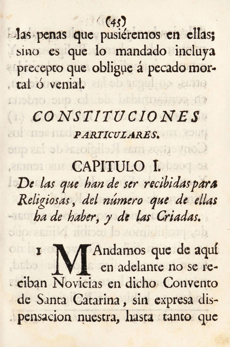 C45) . 4as penas ijuc pusiéremos en ellas; sino es que lo mandado incluya precepto que obligpe á pecado mor- tal ó venial. CONSTITUCIONES PARTICULARES, CAPITULO I. T)e las cfae han de ser recibidas par A Religiosas^ del número que de ellas ha de haber y y de las Criadas. t * IV ^Andamos que de aquí 1V ¿ en adelante no se re- ciban Novicias en dicho Convento de Santa Catarina, sin expresa dis- pensación nuestra, hasta tanto que