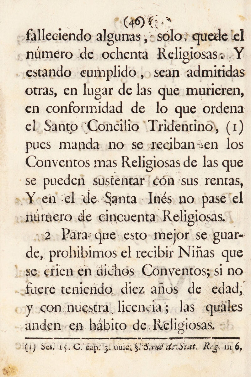 falleciendo algunas, -sólo * cjuedc lel número de ochenta Religiosas;- Y estando cumplido, sean admitidas otras, en lugar de las que murieren, en conformidad de lo que ordena el Santo ,'Concilio’Tridentinó, (i) pues manda no se reciban-iien los Conventos mas Religiosas de las que se pueden sustentar cón sus rentas, , Y en el de %nta Inés no pase el húmero de cincuenta Religiosas. • '2 para-' que esto mejor se guar- de, prohibimos el recibir Niñas que se crien éh dichos Conventos; si no fuere teniendo diez años de edad, y con nuestra, licencia; las quales anden en hábito de . Religiosas. ' (i) bes.’ 15. C.'caprj. u’uic^ mép