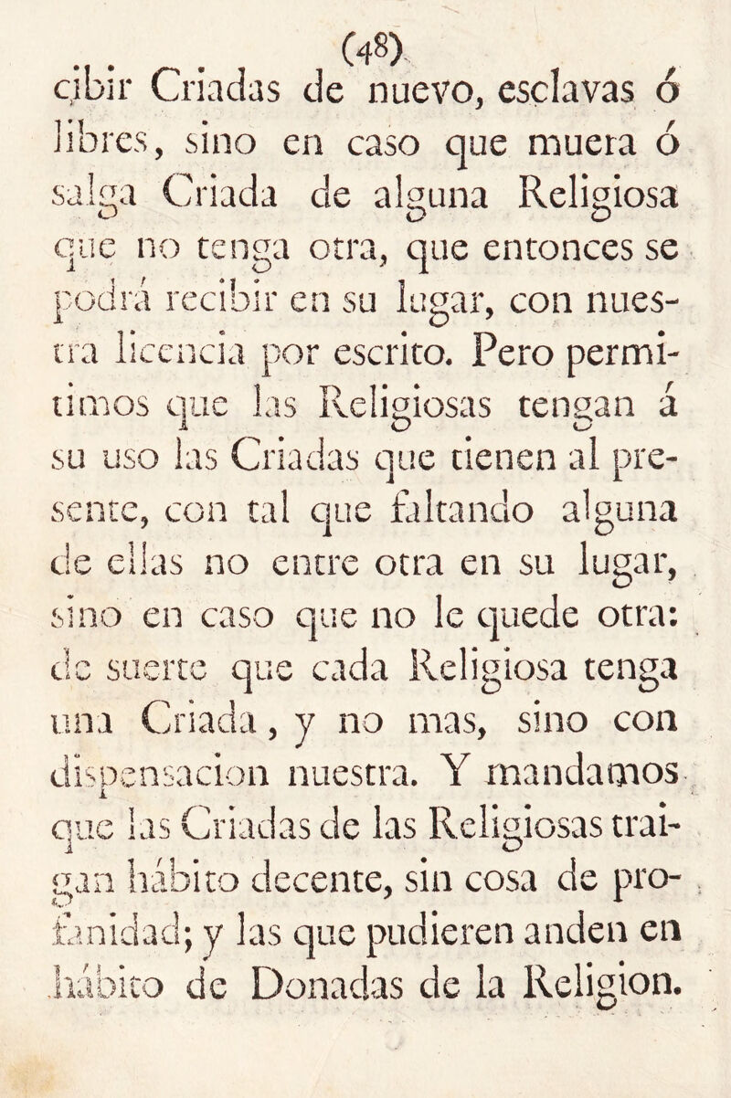 cjbir Criadas de nuevo, esclavas ó libres, sino en caso que muera ó salíTa Criada de alguna Religiosa que no tenga otra, que entonces se podrá recibir en su lugar, con nues- tra licencia por escrito. Pero permi- timos que las Religiosas tengan á su uso las Criadas que tienen ai pre- sente, con tal que faltando alguna de ellas no entre otra en su lugar, sino en caso que no le cjuede otra: ,1 suerte que cada Religiosa tenga una Criada, y no mas, sino con dispensación nuestra. Y mandamos i que las Criadas de las Religiosas trai- gan hábito decente, sin cosa de pro- íhnidad; y las que pudieren anden en liábito de Donadas de la Religión.