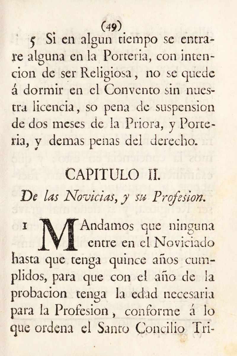 09)^ ' ^ Si en algún tiempo se entra- re alguna en la Portería, con inten- ción de ser Religiosa, no se quede á dormir en el Convento sin nues- tra licencia, so pena de suspensión de dos meses de la Priora, v Porte- ria, y demas penas del derecho. CAPITULO lí. De las Novicias, y su Profesión. I MAndamos que ninguna entre en el Noviciado hasta que tenga quince años cum- plidos, para que con el año de la probación tenga la edad necesaria para la Profesión, conforme á lo que ordena el Santo Concilio Tri-