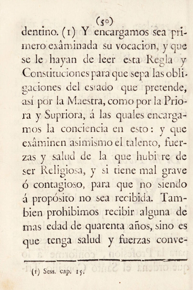 dentino. (i) Y encargamos sea pri- inero examinada su vocación, y que se le hayan de leer esta Regla y Constituciones para que sepa las obli- gaciones del esiado que pretende, así por la Maestra, como por la Prio- ra y Supriora, á las quales encarga- mos la conciencia en esto: y que examinen asimismo el talento, fuer- zas y salud de la que hubi re de ser Relimosa, y si tiene mal grave 0^4/ O ó contagioso, para que no siendo á propósito no sea recibida. Tam- bién prohibimos recibir alguna de mas edad de quarenta años, sino es que tenga salud y fuerzas conve- (i) Sess. cap. 15.