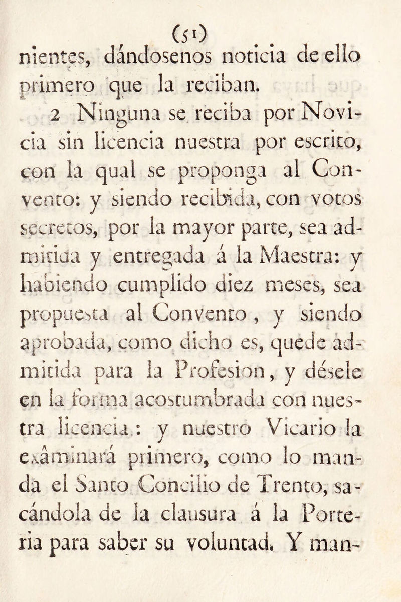 (50 nientes, dándosenos noticia de ello primero que la reciban. 2 Ninguna se, reciba por Novi- cia sin licencia nuestra por escrito, con la qual se proponga al Con- vento: y siendo recibida, con votos secretos, por la mayor parte, sea ad- mitida y entregada á la Maestra; v habiendo cumplido diez meses, sea propue:>ta al Convento , y siendo aprobada, como dicho es, cjuede ad- mitida para la Profesión, y désele en la forma acostumbrada con nues- tra licencia.; y nuestro Vicario !a e.váminará primero, como lo man- da el Santo Concilio de Trento, sa- cándola de la clausura á la Porte- ría para saber su voluntad» Y man-