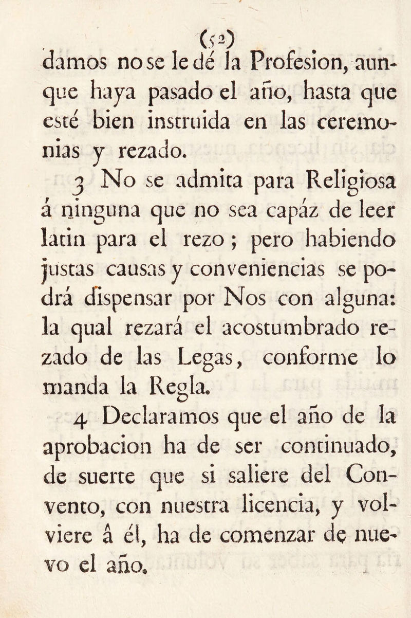 (,p) damos no se le dé la Profesión, aun- que haya pasado el año, hasta que esté bien instruida en las ceremo- nias y rezado. 3 No se admita para Religiosa á ninguna que no sea capaz de leer latín para el rezo; pero habiendo justas causas y conveniencias se po- drá dispensar por Nos con alguna; la qual rezará el acostumbrado re- zado de las Legas, conforme lo manda la Regla. 4 Declaramos que el año de la aprobación ha de ser continuado, de suerte que si saliere del Con- vento, con nuestra licencia, y vol- viere á él, ha de comenzar de nue- vo el año.