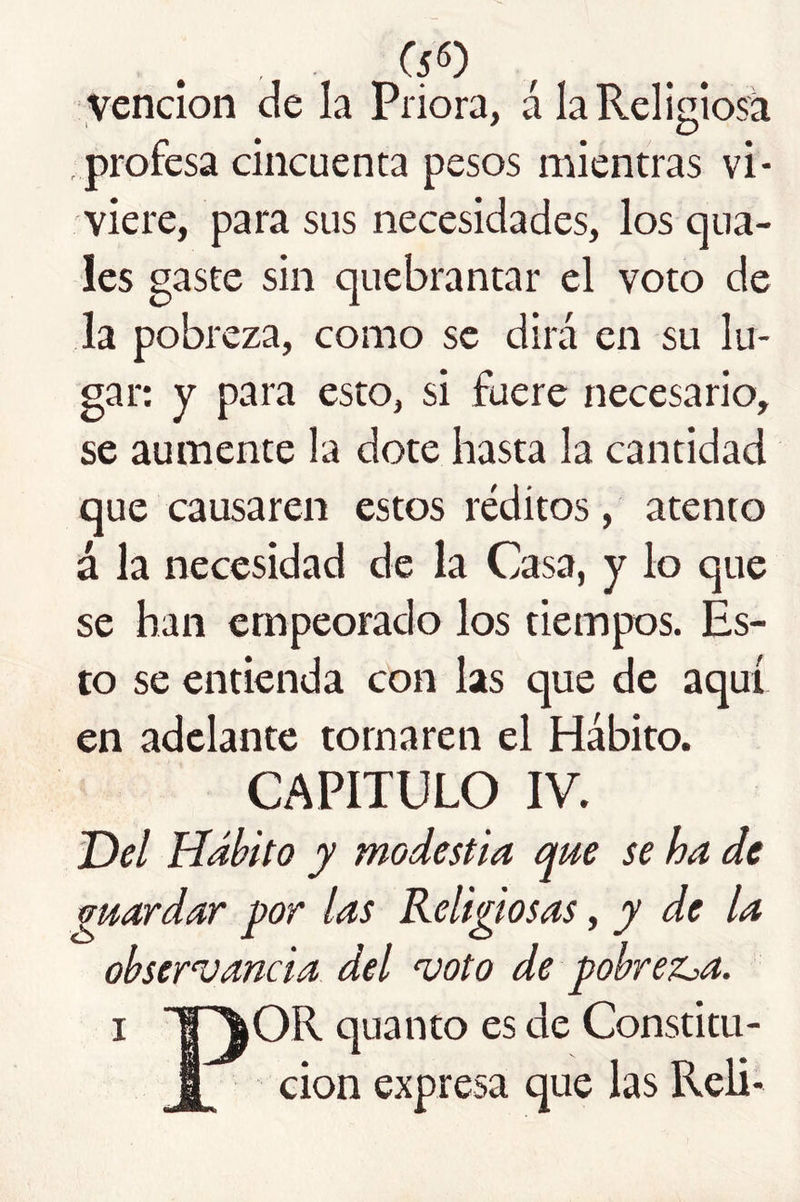 vención de la Priora, á IaReligio?á profesa cincuenta pesos mientras vi- viere, para sus necesidades, los qua- les gaste sin quebrantar el voto de la pobreza, como se dirá en su lu- gar; y para esto, si fuere necesario, se aumente la dote hasta la cantidad que causaren estos réditos, atento á la necesidad de la Casa, y lo que se han empeorado los tiempos. Es- to se entienda con las que de aquí en adelante tornaren el Hábito. CAPITULO IV. Del Hábito y modestia que se ha de guardar por las Religiosas, y de la observancia del voto de pobrez^a. I l^OR quanto es de Constitu- I cion expresa que las Reli-