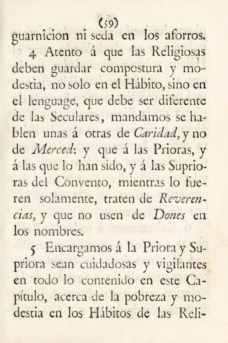 Suarnicion ni seda en los aforros, <P ^ ' 4 Atento a que las Religiosas deben guardar compostura y mo- destia, no solo en el Hábito, sino en el lenguage, que debe ser diferente de las Seculares, mandamos se ha- blen unas á otras de Caridad, y no de M.erced: y que á las Prioras, y á las que lo lian sido, y á las Suprio- ras del Convento, mientras lo fue- ren solamente, traten de Reveren- cias, y que no usen de Dones en los nombres. 5 Encargamos á la Priora y Su- priora sean cuidadosas y vigilantes en todo lo contenido en este Ca- pítulo, acerca de la pobreza y mo- destia en los Hábitos de las Reli-