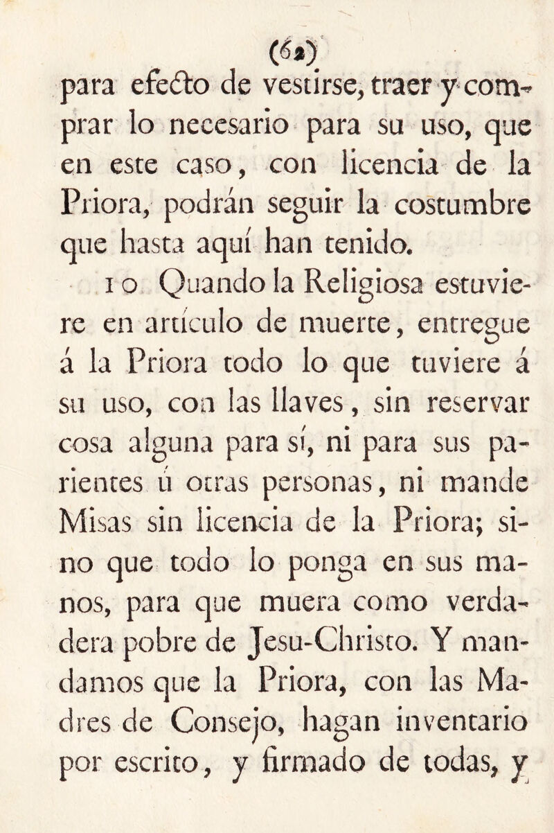 (éa)' para efedo de vestirse, traer y* com^ prar lo necesario para su uso, que en este caso, con licencia de la Priora, podrán seguir la costumbre que hasta aquí han tenido. I o. Quando la Religiosa estuvie- re en artículo de muerte, entregue á la Priora todo lo que tuviere á su uso, con las llaves, sin reservar cosa alguna para sí, ni para sus pa- rientes ú otras personas, ni mande Misas sin licencia de la Priora; si- no que todo lo ponga en sus ma- nos, para que muera como verda- dera pobre de Jesu-Christo. Y man- damos que la Priora, con las Ma- dres de Consejo, hagan inventario por escrito, y firmado de todas, y