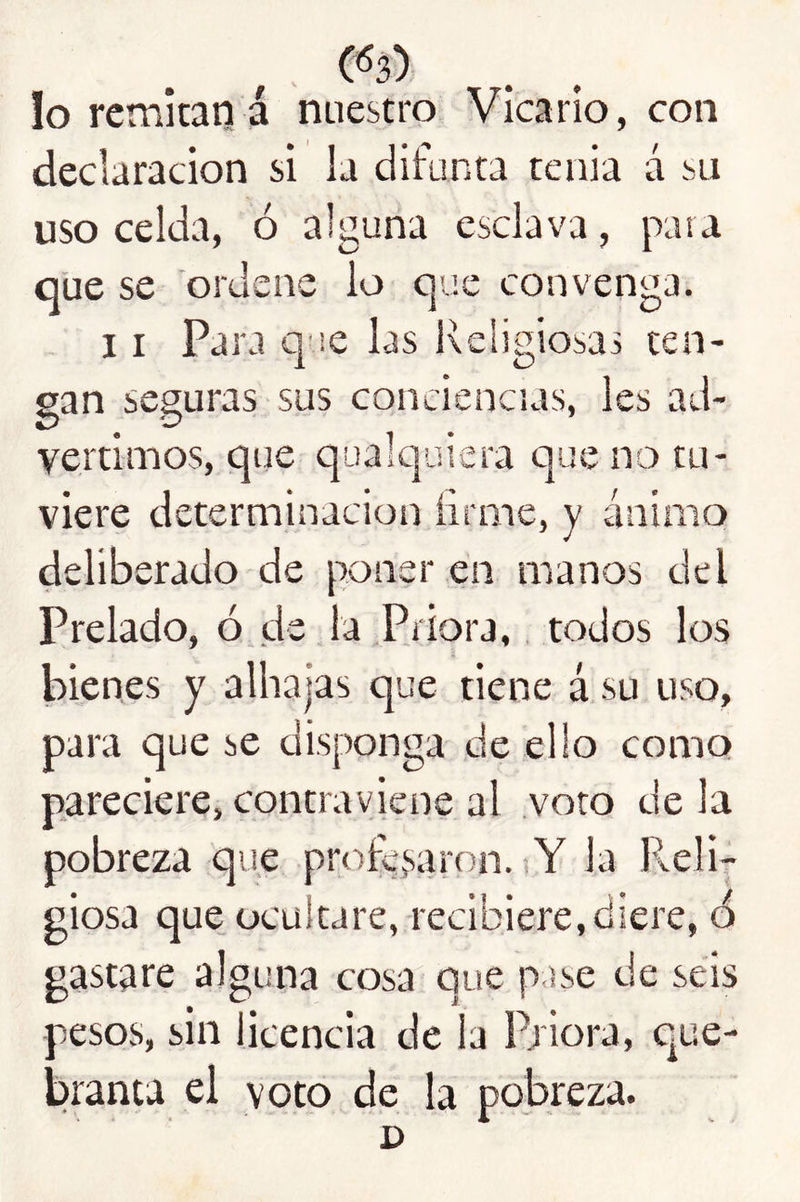 lo remitan á nuestro Vicario, con declaración si la difunta tenia á sii uso celda, ó alguna esclava, para qüe se ordene lo que convenga. 11 Para q ie las Religiosas ten- gan seguras sus conciencias, les ad- vertimos, que qualquiera que no tu- viere determinación firme, y ánimo deliberado de poner en manos del Prelado, ó de la Priora,, todos los bienes y alhajas que tiene á su uso, para que se disponga de ello como pareciere, contraviene al voto de la pobreza que profe,saron. Y la Reli- giosa que ocultare, recibiere,diere, ó gastare alguna cosa que p ise de seis pesos, sin licencia de la Priora, que- branta el voto de la pobreza. D