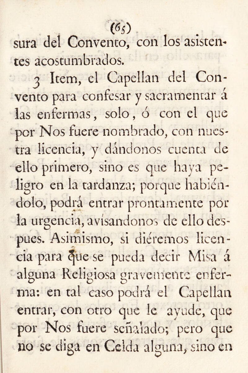 (^5) - , . sura del Convento, con los asisten- tes acostumbratlos. 3 Item, el Capellán del Con- vento para confesar y sacramentar á las enfermas, solo, ó con el t]ue por Nos fuere nombrado, con nues- tra licencia, y dándonos cuenta de ello primero, sino es que haya pe- ligro en la tardanza; poique habién- dolo, podrá entrar prontamente por la urgencia, avisándonos de ello des- pués. Asimismo, si diéremos licen- cia para ^ue se pueda decir Misa á alguna Religiosa gravemente enfer- ma; en tal caso podrá el Capellán entrar, con otro que le ayude, que por Nos fuere señalado; pero que no se diga en Celda alguna, sino en