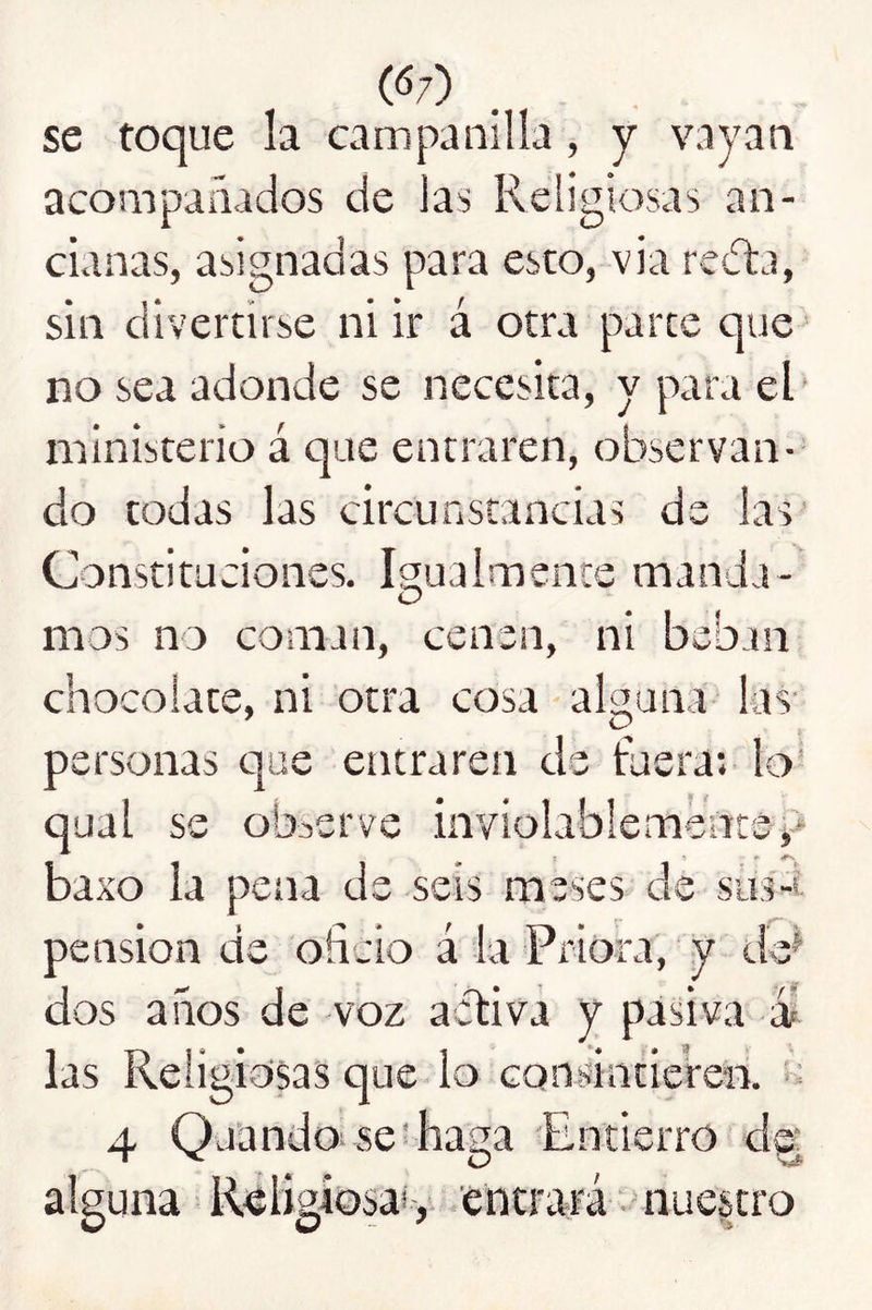 (<5;) se toque la campanilla , y vnyan acompañados de las Religiosas an- cianas, asignadas para esto, via rcíta, sin divertirse ni ir á otra parce que no sea adonde se necesita, y para el ' ministerio á que entraren, observan- do todas las circunstancias de las’ Constitudones. Igualmente manda- O naos no coman, cenen, ni beban chocolate, ni otra cosa - alguna las- ' O personas c]ue entraren de tuera; lo qual se objerve inviolablemente^ baxo la pena de seis meses de siis-l pensión de oficio á la Priora, ‘ y de^ dos años de voz activa y pasiva ái las Religiosas que lo consintieren, 's 4 Qaando se'haga Entierro d^ alguna Réligiosaiy entrará nuestro