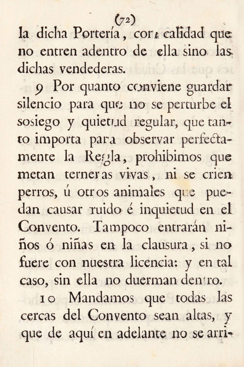 (7^') la dicha Portería, cort, eatidad qae no entren adentro de ella sino laS; dichas vendederas. p Por quanto ccanviene guardar silencio para que no se percurbe el sosiego y quietrjd regular, que taiv to importa para observar perfecta- mente la Reígla, prohibimos que metan terneras vivas, ni se crien perros, ú otros animales que pue- dan causar ruido é inquietud en el Convento. Tampoco entrarán ni- ños ó niñas en la clausura, si no fuere con nuestra licencia: y en tal caso, sin ella no duerman den» ro. I o Mandamos que todas las cercas del Convento sean altas, y que de aquí en adelante no se arrR