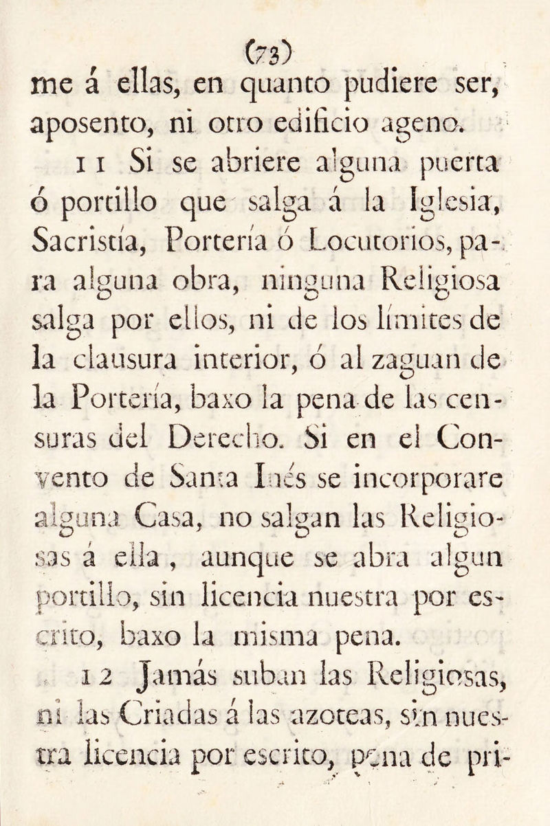 me á ellas, en quanto pudiere ser, aposento, ni otro edificio ageno. 11 Si se abriere alguna puerta ó portillo que salga á la Iglesia, Sacristía, Portería ó Locutorios, pa- ra alguna obra, ninguna Religiosa salga por ellos, ni de los límites de la clausura interior, ó al zaguan de la Portería, baxo la pena de las cen- suras del Dereciio. Si en el Con- vento de San-a lúes se incorporare alguna Casa, no salgan las Religio- sas á ella , aunque se abra algún portillo, sin licencia nuestra por es- crito, baxo la misma pena. 12 Jamás suban las Religiosas, ni las Criadas á las azoteas, sin nues- tra licencia por escrito, pgna de pri-