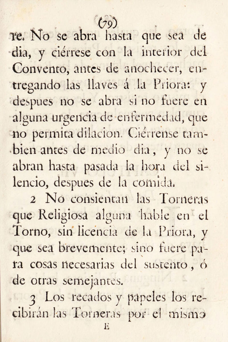 Ttí. Kío se abra hasta que sea cíe dia, y ciérrese con la interior/dcl Convento, antes de anochecer, en- tregando las llaves á la Prioraí y después no se abra si no fuere en alguna urgencia dc-enrermedad, que no permita dilación. Ciérrense tarn- ■ bien antes de medio dia, y no se abran hasta pasada la hora del si- lencio, después de la comida. 2 No consientan las Torneras que Religiosa alguna hable en el Torno, sin licencia de la Priora, y que sea brevemente; sino fuere pa- ra cosas necesarias cid sustento, ó de otras semejantes. ^ Los recatios y papeles los re- • i - I 1 r-j-S  I * Gibiran las iomeras por-ci mismo E