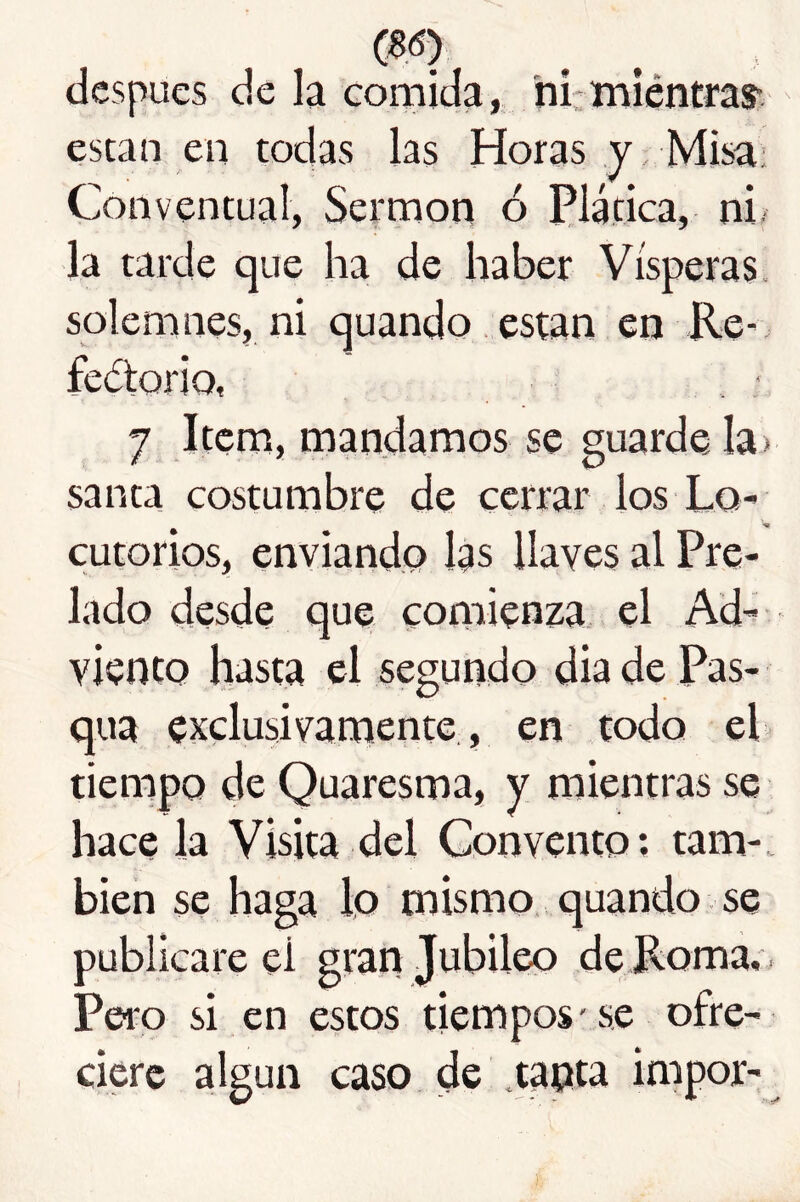 después de la Gomida, ni; íniéntras- están en todas las Horas y Misa; Conventual, Sermón ó Plática, ni, la tarde que ha de haber Vísperas, solemnes, ni quando.están en Re- feótoriQ, 7 Item, mandamos se guarde Ia> santa costumbre de cerrar los Lo- cutorios, enviando las llaves al Pre- lado desde que comienza el Ad- viento hasta el segundo dia de Pas- qua exclusivamente, en todo el tiempo de Quaresma, y mientras se hace la Visita del Convento; tam-. bien se haga lo mismo, quando se publicare el gran Jubileo de Roma.'. Pero si en estos tiempos’se ofre- ciere algún caso de .tanta impor-