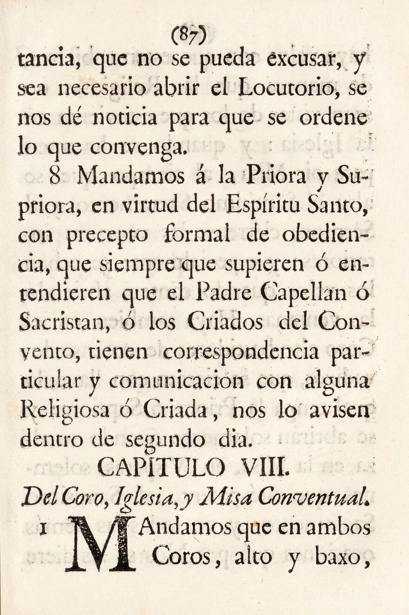 C87) tancia, que no se pueda excusar, y sea necesario abrir el Locutorio, se nos dé noticia para que se ordene lo que convenga. 8 Mandamos á la Priora v Su- j priora, en virtud del Espíritu Santo, con precepto formal de obedien- cia, que siempre que supieren ó en- tendieren que el Padre Capellán ó Sacristán, ó los Criados del Con- vento, tienen correspondencia par- ticular y comunicación con alguna Religiosa ó Criada, nos lo avisen' dentro de segundo dia. CAPÍTULO VIH. 'Dd Coro, Iglesia,y Misa Conventual I IWAndamos que en ambos