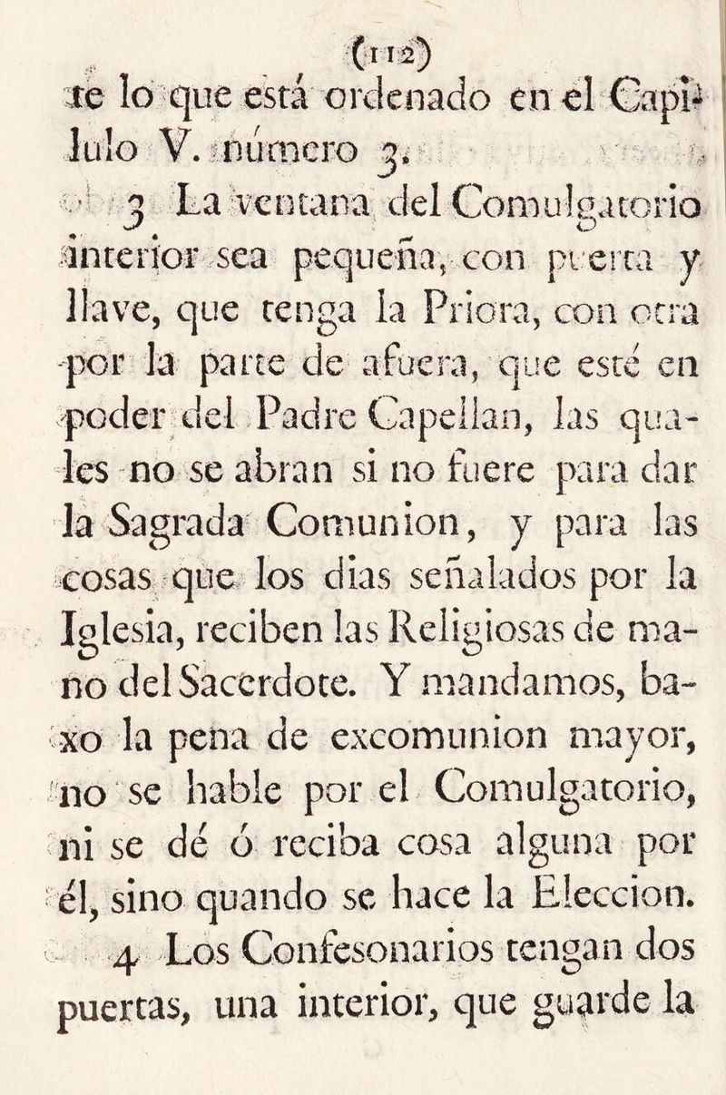 C”2') íe lo que está ordenado en el Capiá .mumcro í. ■! • ^ La ventana' del Comulga torio lintcrior sea pequeña, .con pterra y llave, que tenga la Priora, con otra -por-la parte de afuera, que este en -poder^del Padre Gapeiian, las qua- Ics no se abran si no fuere para dar Ja Sagrada Comunión, y para las cosas que los dias señalados por la Iglesia, reciben las Religiosas de ma- no del Sacerdote. Y mandamos, ba- vxo la pena de excomunión mayor, !no se hable por el Comulgatorio, ni se dé ó reciba cosa alguna por él, sino quando se hace la Elección. 4 Los Confesonarios tengan dos puertas, una interior, que guarde la