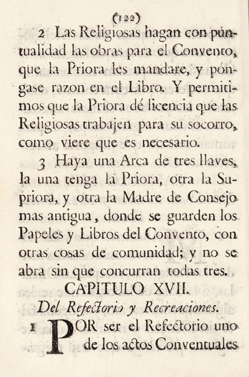 ftsj-a) 2 Las Religiosas hagan con péa- tualidad las obras para el Con ve neo» que la Priora' ks marriare» y pón- gase razón en eí Libra Y permicL nios que la Priora dé licencia que las Religiosas trabajeil para su socorro» corno viere que es necesario. 3 Haya una Arca de tres llaves» la una tenga la Priora, otra la Su- priora, y otra la Madre de Consejo mas antigua, donde se guarden los Papeles y Libros del Convento, con otras cosas de comunidad» v no se abra sin que concurran todas tres., CAPITULO XVIL Del ReJeBorh y. Recreaciones. I 1~^OR ser el Refeélorio urío j I de loss aétois Conventuales