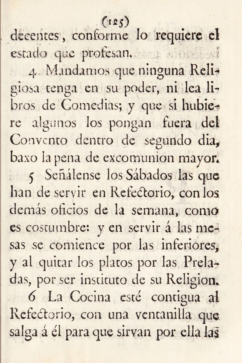 . déeences, conforme lo 'requiere el I estado que ^proíesan., '- : - n i í -.1 4, Mandaoios que ninguna Reli-s í giosa tenga en su poder, ni lea lU I bros foe Comedias; y quevsi hubie^ re algunos los pongan fuera del I Convento dentro de segundo dia, baxo la pena de excomunión mayor* 5 Señálense los Sábados las que han de servir en Retedtorio, con los demás oficios de la semana, como es costumbre: y en servir á las me-, sas se coriiience por las inferiores^ y al quitar los platos por las Prela^ das, por ser instituto de su Religiom d La Cocina esté contigua al I Refeétorio, con una ventanilla q® i salga á él para que sirvan por ella las I 1 I i