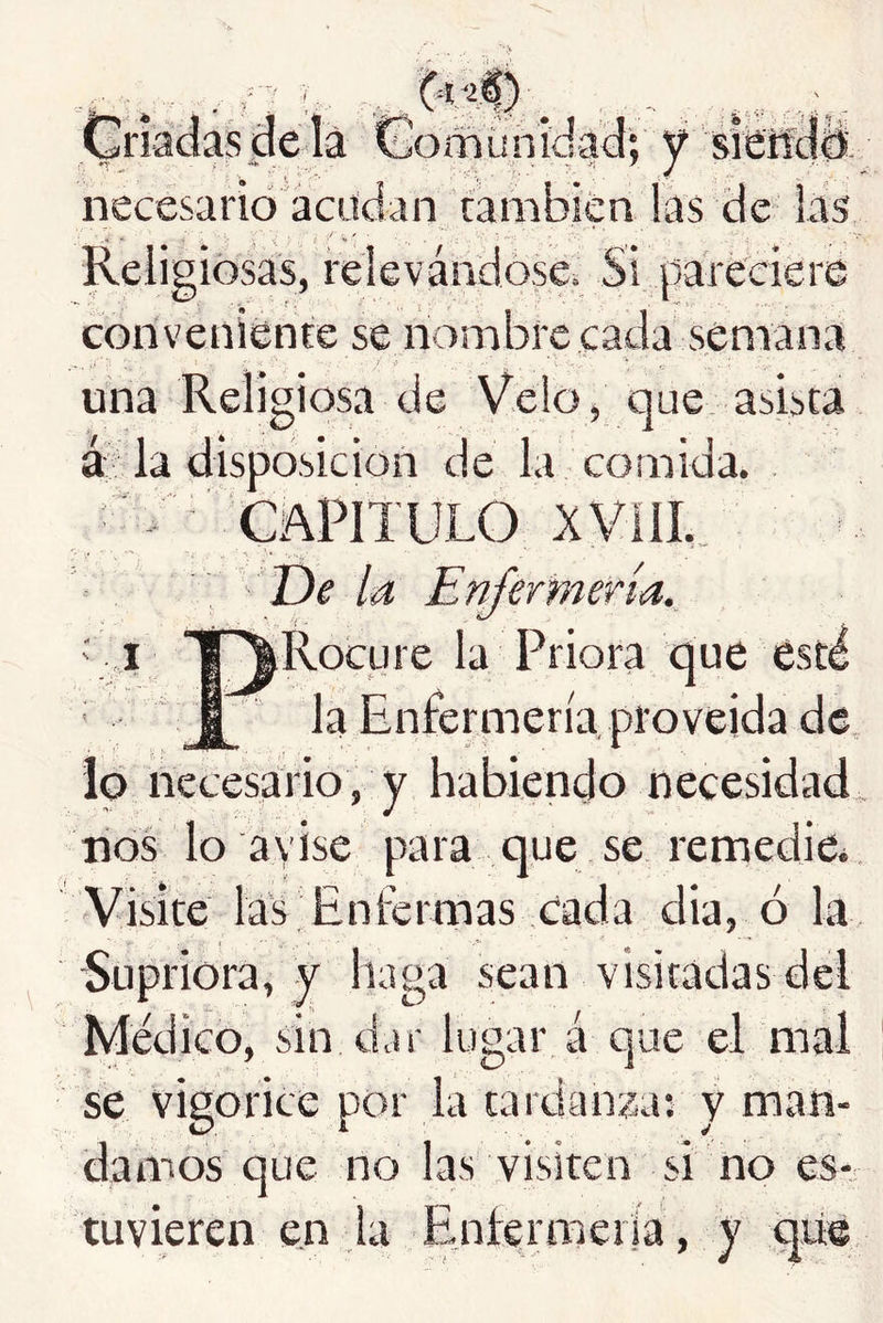 ■■ f umihícjaclv necesario acucian cambien las de las Religiosas, relevándose^ Si pareciere conveniénce se nombre cada semana una Religiosa de Velo, que asista á la disposición de la comida. . V capitulo XVlíL. t)e la Enfermería. ' „i f^Rocure la Priora que está I la Enfermería proveída de lo necesario, y habiendo necesidad, ríos lo a vise para que se remedie* Visite las Enfermas cada dia, ó la Supriora, y haga sean visitadas del Médico, sin dar lugar á que el mal se vigorice por la tardanza; y man- damos que no las visiten si no es- tuvieren en la Enfermería, y qii©