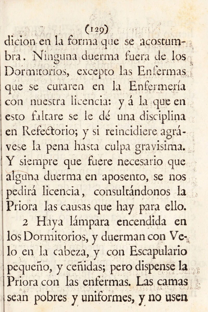 ,? (129) ; ■ dlclqn en la forma qne se acqscuni- ¡i bra. Niiiiíuna duerma fuera de los-1 Dormitorios, excepto las Enlermas,,!. que se curaren en la Enfermería con nuestra licencia: yá la . que en esto faltare se le dé una disciplina en Refeétorio; y si reincidiere agrá- vese la pena hasta culpa gravisima. Y siempre que fuere necesario que, aTglína duerma en aposento, se nos pedirá licencia, consultándonos la , Priora las causas que hay para ello. 2 Haya lámpara encendida en los Dormitorios, y duerman con Ve-,^ lo en la cabeza, y con Escapulario pequeño, y ceñidas; pero dispense la . ¡j Priora con las enfermas. Las camas ? ’■ - , —. ••■Y . „ c.c.rri íii! sean pobres y uniformes, y no usen