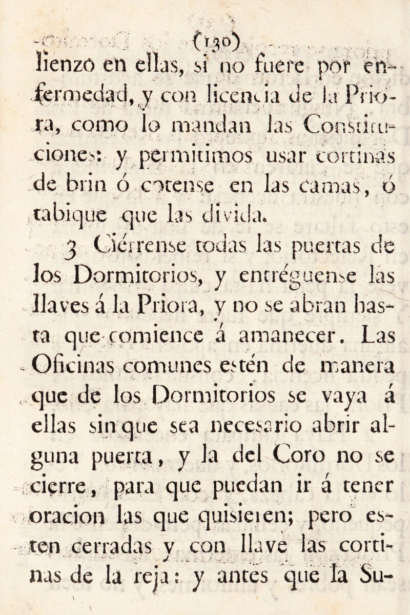 lienzo en elljs, si no fuere por en^ ■ ■j ... : i - . fermedacj, y coíí licenvia tie la Pi io- ^ • 't ' ■ ra, como lo mandan las ConSiicu- Clones: y permitimos usar cortinas de brin ó cotcnse en las camas, o .tabicjue c]ue las divida. j Ciérrense todas las puertas de Jos Dornaitorios, y entregúense las llaves á la Priora, y no se abran lias- ta quc;comience á amanecer. Las Oficinas ,comunes estén de manera ,-C]uc de los Dormitorios se vaya á ellas sin que sea necesario abrir al- guna puerta[, y la del Coro no se • cierre, para que puedan ir á tener oración las que quisieien; peroi es- ten cerradas V. con llave las corti- ñas de la reja; y antes qué la Su-