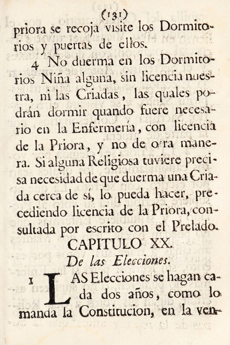 ('50 priora se recoja visite las Dormito- rios y puertas de cilos. 4 No d US 1*^0 Dormito- rios Niña alguna» sin liceticia nues- tra, ni las Criadas, drán dormir quando fuere necesá- rio en la Rnfermeria, con heenciíi de la Priora, y no de aña mane- ra. Si akuna Religiosa tuviere preci- sa necesidad de que duerma una Cria- da cerca de sí, lo pueda Ricer, pre- cediendo licencia de la Priora, con- suUada por escrito con el Prelado* CAPITULO XX. De las Elesciotíes'. I T AS Eleccbnes se hagan ca- I ^ da dos años i como b manda la Consutucioflj en la veict-