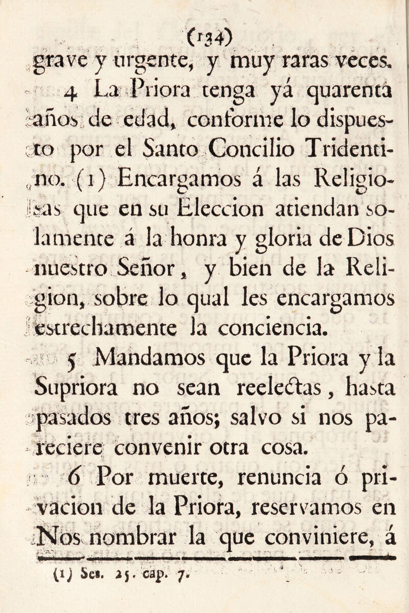 grave y urgente^ y rnuy raras veces. ’ 4 Lai Priora renga yá quarentá ^aiíoiide edad» conforme lo dispues- cto por el Santo Goncilio Trídenti- ,;no. (i) Encargamos á las Religio- i'sas c]iie en su Elección atiendan so- lamente á la honra y gloria de Dios nuestro Señor, y bien de la Reli- ¿gion, sobre lo qual les encargamos léstrecliamente la conciencia. í : 5 Mandamos que la Priora y la Supriora no sean reelectas, hasta •fpasados tres años; salvo si nos pa- íeciere tonvenir otra cosa, i d Por muerte, renuncia ó pri- vación de la Priora, reservamos en i!Ñbs nombrar la que conviniere, á (ij Sc«. a5. cap. 7; ^ - >