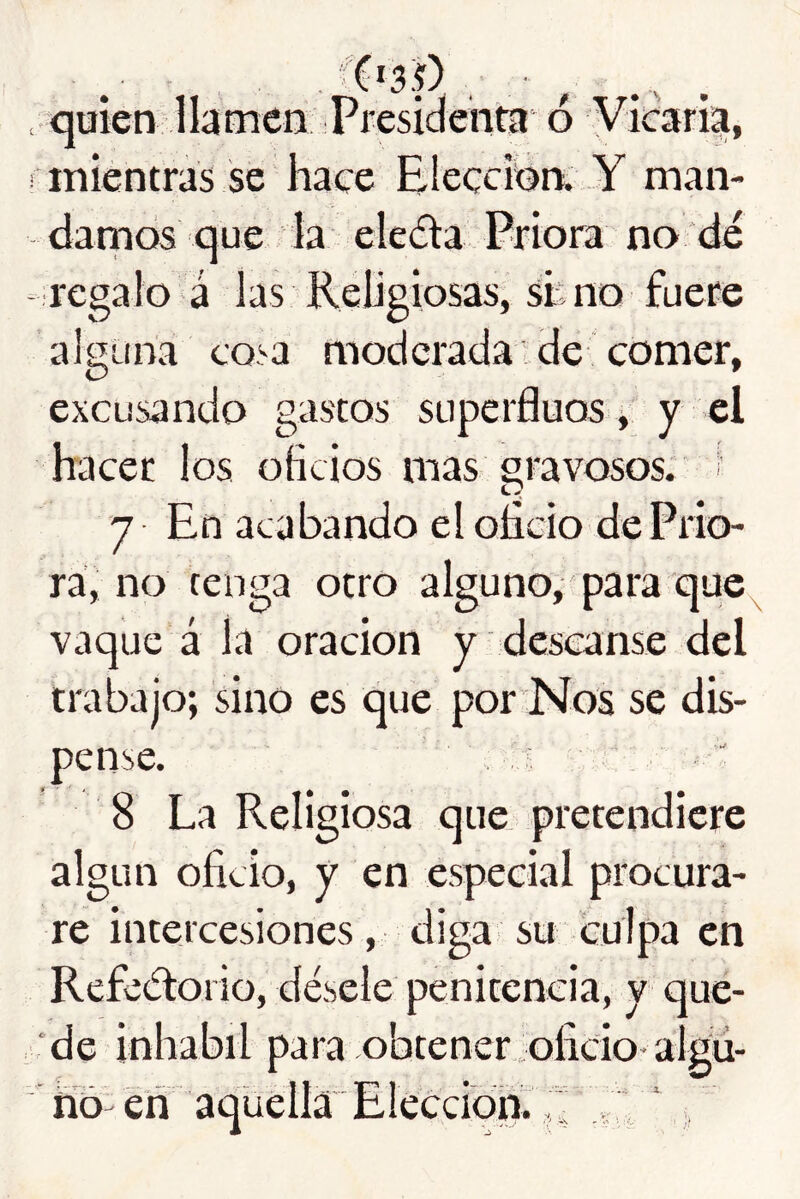 ■ quien llamen Presidenta 6 Viicaria, mientras se hace Elección. Y man- darnos que la eleda Priora no de - regalo á las Religiosas, sh no fuere alguna cosa moderada de comer, excusando gastos superfluos ^ y el hacer los oficios mas gravosos, i 7 En acabando el oíicio de Prio- ra, no tenga otro alguno, para que^ vaque á la oración y descanse del trabajo; sino es que por Nos se dis- pense. 8 La Religiosa que pretendicre algún oficio, y en especial procura- re intercesiones , diga su culpa en Refectorio, désele penitencia, y que- de inhabii para obtener oficio-algú- fío en aquella Elección. V,