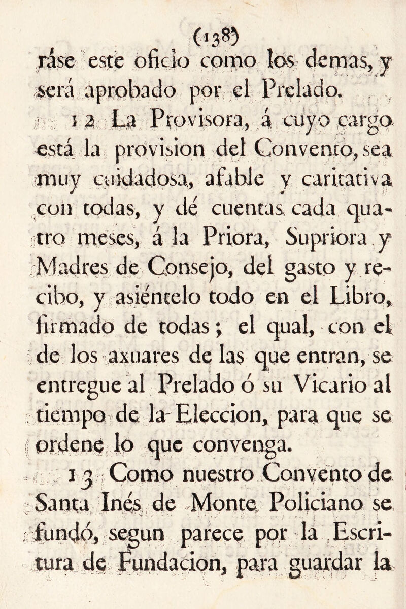 Hse esté oficio como íós demas, y será aprobado por ei Prelado, j y I a JLa Pro V isora, á cuy:o eargo. ^stá la provisión del Convento, sea niLiy ciiidadpsa, afaWe y caritativa coíi codas, y dé cuentas cada, qua- tro meses, á la Priora, Supriora y ¿Madres de Consejo, del gasto y re- cibo, y asiéntelo todo en el Libro, firmado de todas t el qual, con el ¿de los axuares de las que entran, se entregue al Prelado ó su Vicario al ¿tiémpOjde la'Elección, para que se I ordene Jo que convenga. . i ^ Como nuestro Convento de Santa Inés de Monte, Policbno se . fundó, según parece por la .Escri- tura dg j^ndacion, para guardar la