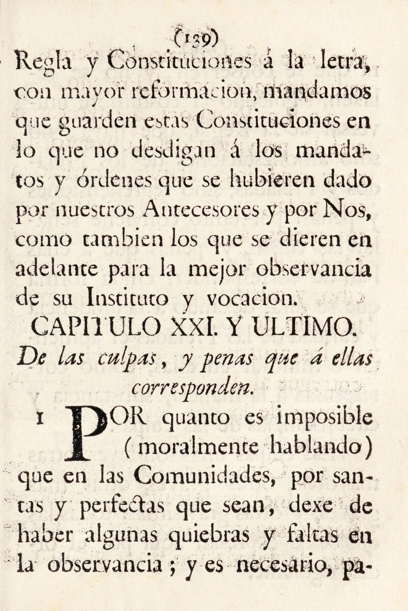 Kegla y Cbnstitácioilcs á lia letras con m.iyor rcformaciot'iyriiaiadamos auc guarden cbcas Conscituciories en 1 O lo que no desdigan á los marida*- tos y órdenes que se hubieren dado por nuestros Antecesores y por Nos, como también los que se dieren en adelante para la mejor observancia de su Instituto y vocación. CAPIl ULO XXL Y ULTIMO. JDe las culpas, y penas que á ellas . corresponden. ■ ‘ I l^OR quanto es imposible 1 (moralmente hablando) que en las Comunidades, por san- tas y perfectas que sean, dexe de haber algunas quiebras y faltas én  la observancia ; y es necesario, pa-