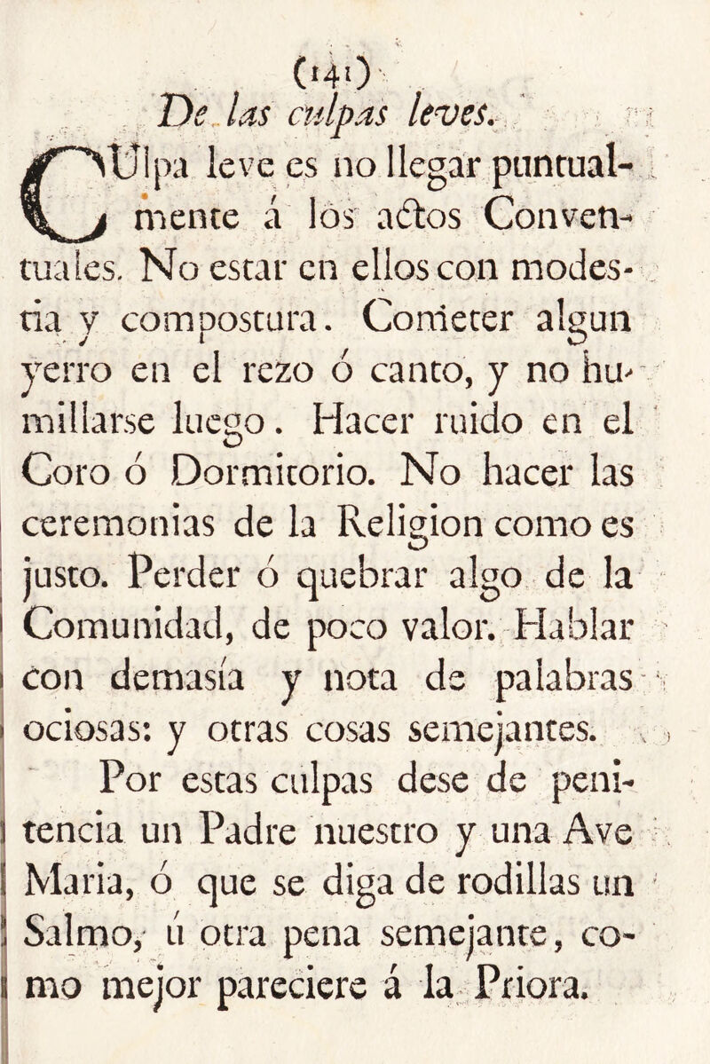 («40 , , T)e las culpas leves.: ^ ■ Ctjlpa leve es no llegar punrual-,. mente á los aólos Conven- tuales. No estar en ellos con modes* : tia y compostura. Cometer algún yerro en el rezo ó canto, y no hu- v millarse luego. Hacer ruido en el Coro ó Dormitorio. No hacer las ceremonias de la Religión como es : justo. Perder ó quebrar algo de la I Comunidad, de poco valor. Hablar I con demasía y nota de palabras ^ I ociosas; y otras cosas semejantes., j Por estas culpas dese de peni- j tencia un Padre nuestro y una Ave IMaria, ó que se diga de rodillas un ' Salmo,- ú otra pena semejante, co- mo mejor pareciere á la Priora. I