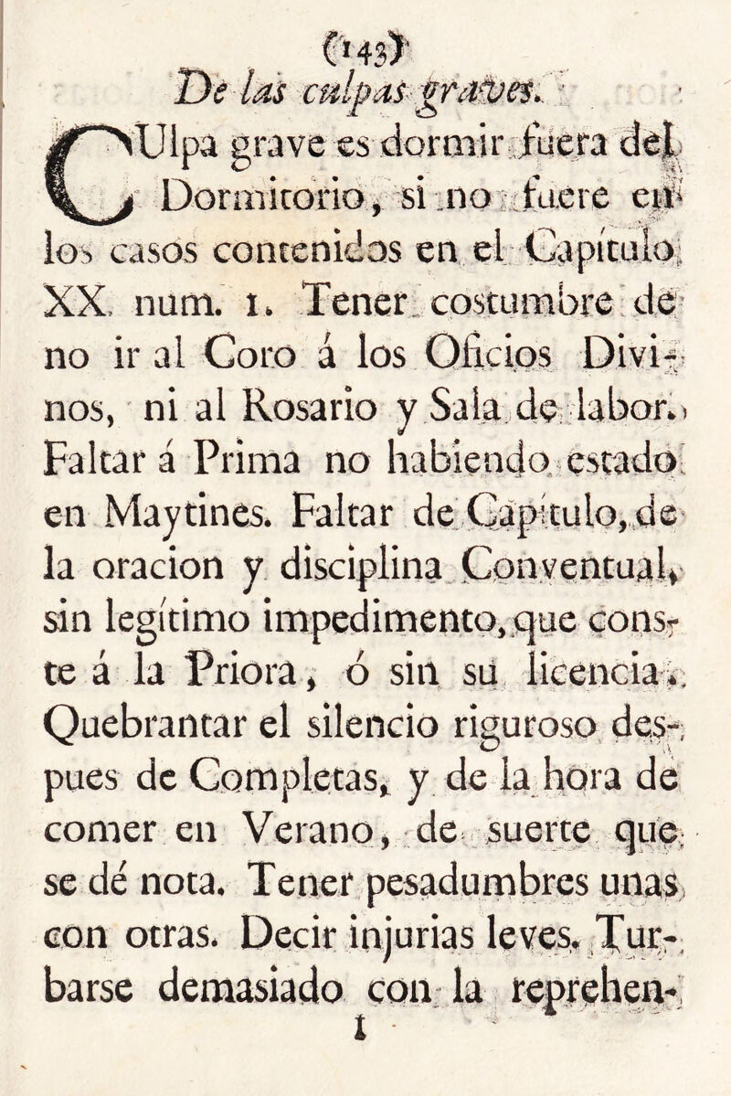 Dé las cídpas p'añíes,. r, Culpa grave es dormirgfuera de|!  Dormicorlof si:no3ifuere c0 ios casos contenidas en el Capitula; XX. num. i> Tener, costumbre’da- ño ir al Coro á los Oficios Divij nos, ni al Rosario y Sala de-laboó) Falcar á Prima no habiendo, estado; en Maytines. Faltar de.Capítulo,,d©' la oración y disciplina. Conventual' sin legítimo impedimento, «que corisr te á la Priora, ó sin su licencia i; Quebrantar el silencio riguroso des-; pues de Completas^ y de la hora de comer en Verano, de suerte que; se dé nota. Tener, pesadumbres unaS; eon otras. Decir injurias leves. Turr; barse demasiado coii. la reprehen-;