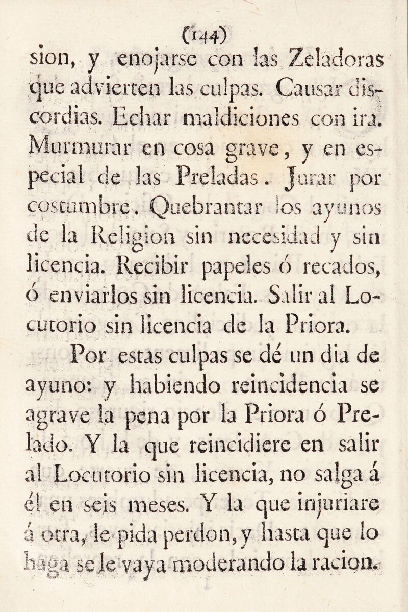 slon, y enojarse con las Zeladoras «que aciviciten las culpas. Causar dlsr cordias. Echar maldiciones con ira. Murmurar en cosa grave, y en es- pecial de das Preladas. Jurar por cosiüiiibre. Quebrantar los ayunos de la ibeligion sin necesidad y sin licencia. Recibir papeles ó recados, ó enviarlos sin licencia. Salir al Lo- cutorio sin licencia de la Priora. Por estas culpas se dé un dia de ayuno*, y habiendo reincidencia se agrave la pena por la Priora ó Pre- lado. Y la que reincidiere en salir al Locutorio sin licencia, no salga á él en seis meses. Y la que injuriare á otra, le pida perdón,y hasta que lo haga se je vaya moderando la ración*