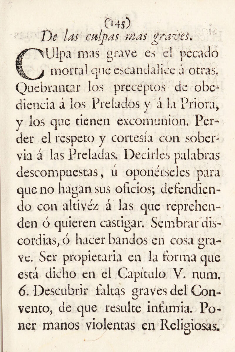 - De las culpas r/ias 'través. : 1 o Culpa mas grave es el pecacló moral que escandalice ú otras. Quebrantar los preceptos de obe^ diencia á los Prelados y á la Priora, y los que tienen excomunión. Per- der el respeto y cortesía con sober- via á las Preladas. Decirles palabras descompuestas, ti oponérseles para que no hagan sus oficios; defendien- do con altivez á las que reprehen- den ó quieren castigar. Sembrar dis- cordias, ó hacer bandos en cosa gra- ve. Ser propietaria en la forma que está dicho en el Capítulo V. num. 6. Descubrir faltas graves del Con- vento, de que resulte infamia. Po- ner manos violentas en Religiosas.