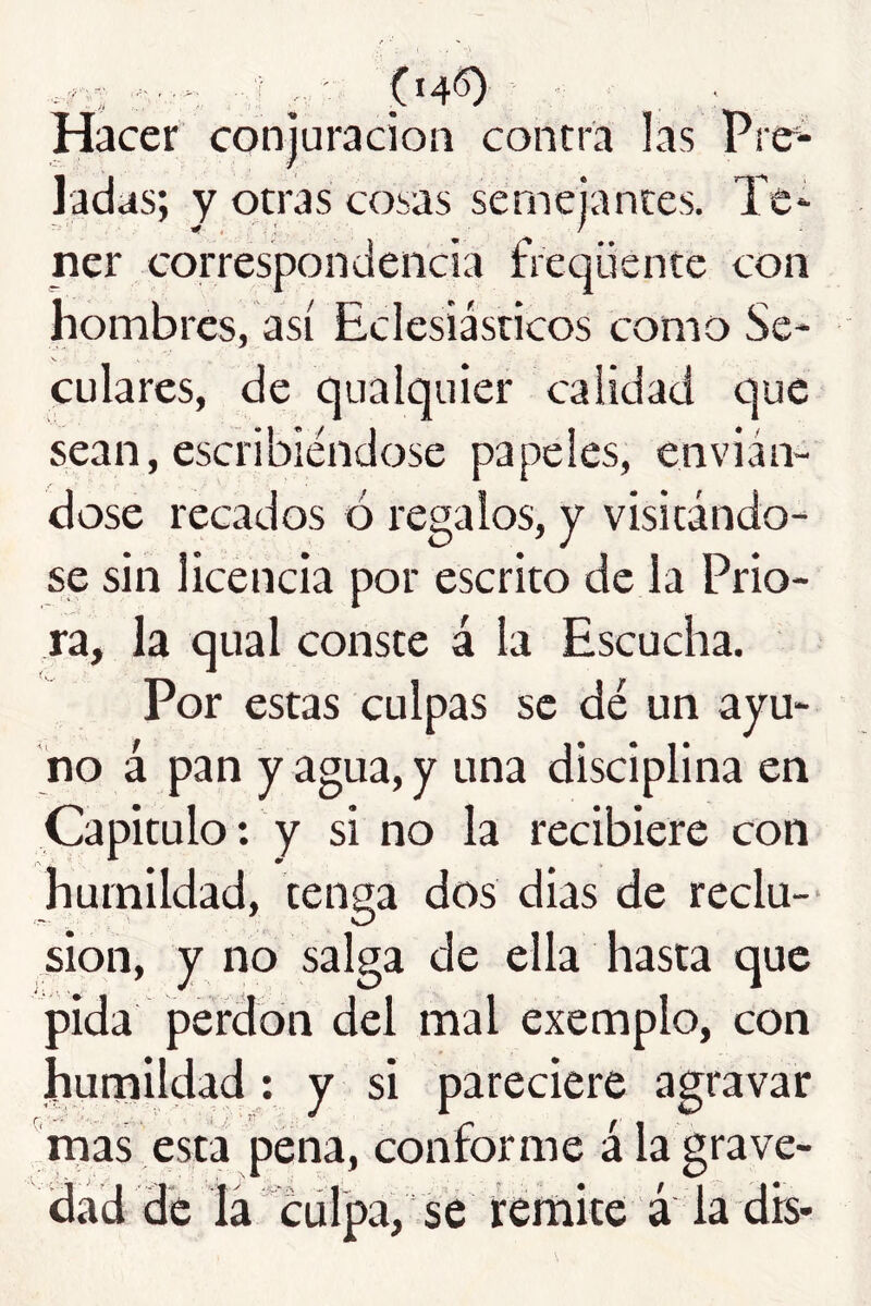 Hacer conjuración contra las Prer- ladas; y otras cosas semeiances. Te* ner correspondencia freqüente con hombres, así Eclesiásticos como Se* enlates, de qualquier calidad que sean, escribiéndose papeles, envián- dose recados ó regalos, y visitando* se sin licencia por escrito de la Prio- ra, la qual conste á la Escucha. Por estas culpas se dé un ayu- no á pan y agua, y una disciplina en Capitulo: y si no la recibiere con humildad, tenga dos dias de reclu-- sion, y no salga de ella hasta que pida perdón del mal exemplo, con hunaildad ; y si pareciere agravar rnas esta pena, conforme á la grave- dad de lá'^cürpa, se feríiite á la dis-