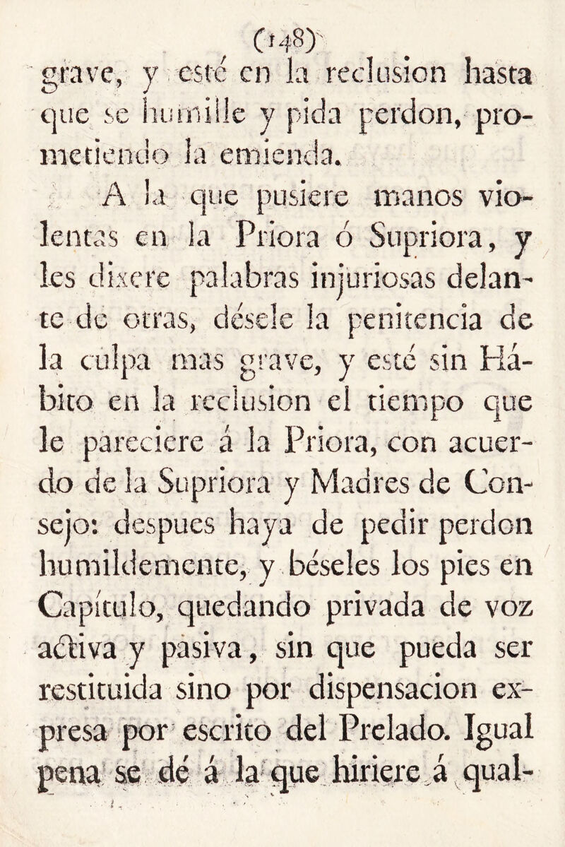 (í48) grave, y . esté en la reclusión hasta que se humille y pida perdón, pro- metiendo la emienda. A la que pusiere manos vio- lentas en la Priora ó Supriora, y les dixere palabras injuriosas delan- te de otras, désele la penitencia de la culpa mas grave, y esté rdn Há- bito en la reclusión el tiempo que le pareciere á Ja Priora, con acuer- do de la Supriora y Madres de Con- sejo: después haya de pedir perdón humildemente,: y béseles los pies eli Capítulo, quedando privada de voz aéliva y pasiva , sin que pueda ser restituida sino por dispensación ex- presa por escrito del Prelado. Igual pena* &e dé á la' que hiriere ,á qual- ■i, ■ . V • '