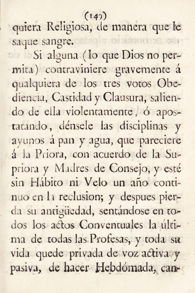 quiera Religiosa, cíe manera que k saque sangre. • ' Si alguna (lo que Dios no per- mita) contraviniere gravemente á qüaic]uiera de los tres votos Obe- diencia, Castidad y Clausura, salien- do de ella violentamente, ó apos- tatando, dénsele las disciplinas y ayunos á pan y agua, que q>areciere á la Priora, con acuerdo de la Su- priora y Madres de Consejo, y esté sin Hábito ni Velo un año conti- nuo en la reclusión; y después pier- da su antHüedad, sentándose en to- O ' dos los aélos Conventuales la últi- ma de todas las Profesas, y toda su vida quede privada de voz aéliva *y pasiva, de hacer ídebdómada, ca»'^