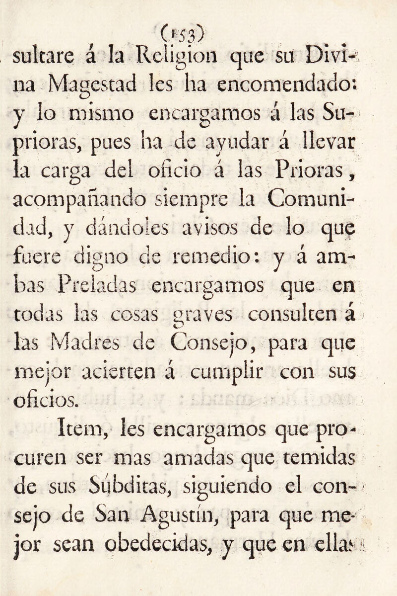 (f53) sukare á la Religión que su DIvR na Magestad les ha encomendado: y lo mismo encargamos á las Su-' prioras, pues ha de ayudar á llevar la carga del oficio á las Prioras, acompañando siempre la Comuni- dad, y dándoles avisos de lo quip fuere digno de remedio: y á am- bas Preladas encargamos que en todas las cosas graves consulten á ' las Madres de Consejo, para que mejor acierten á cumplir con sus oficios. Item, Ies encargamos que pro- curen ser mas amadas que temidas de sus Súbditas, siguiendo el con- sejo de San Agustín, para que me- jor sean obedecidas, y que en ellas ü