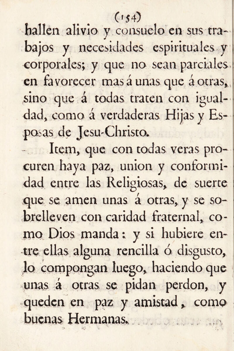 C'54) ! hallen aliviQ y consuelo en sus tra~ j bajos y necesidades espirituales, y corporales; y que no sean parciales.! en favorecer mas aúnas que á otras», sino que á todas traten con igual- dad» como á verdaderas Hijas y Es- posas de JesU'Christa j Item, que con todas veras pro- | curen haya paz, unión y conformi- | dad entre las Religiosas, de suerte ! que se amen unas á otras, y se so- brelleven con caridad fraternal, co- iTiQ_ Dios manda; y si hubiere en- tre ellas, alguna rencilla ó disgusto, lo compongan luego, haciendo que ' junas á otras se pidan perdón, y queden en paz y amistad, como í buenas Hernimas, , ,