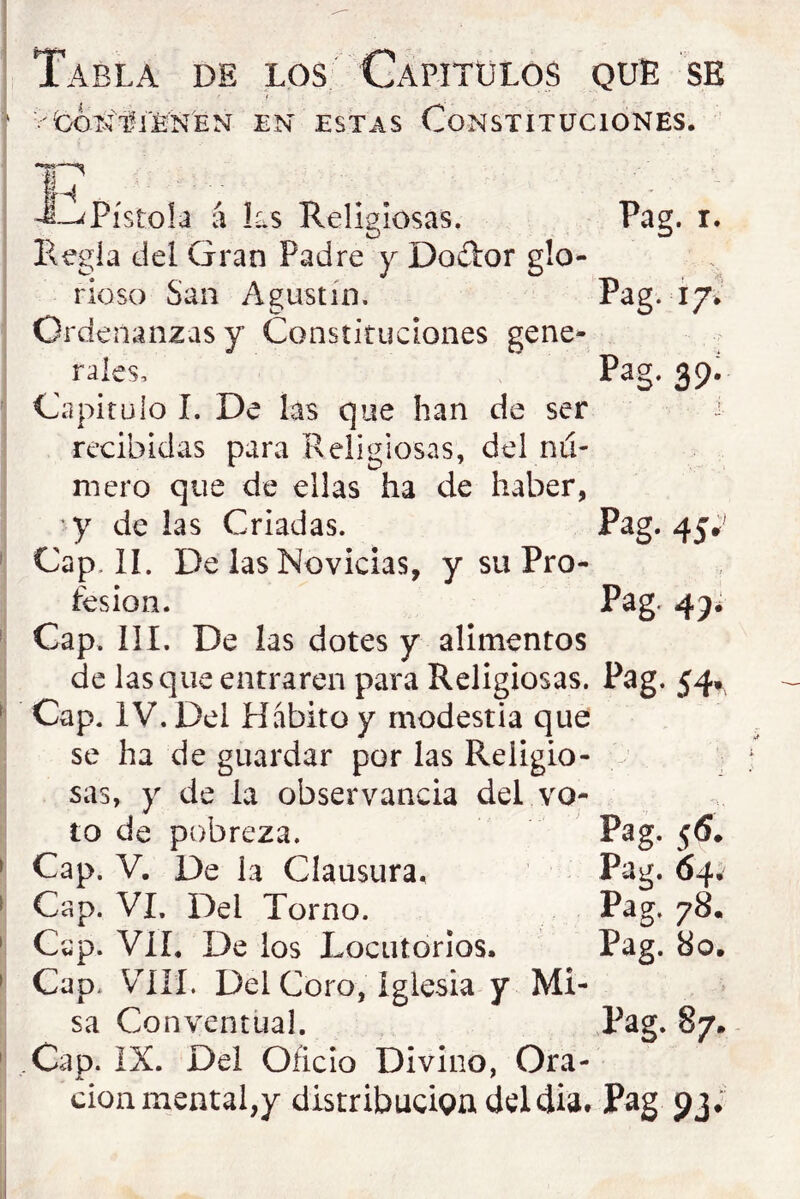 Tabla de los Capítulos que se 'fcoNTjW EN ESTAS Constituciones. Pistola á P:.s Religiosas. Pag. I. Regía del Gran Padre y Do£i:or glo- rioso San Agustín. Pag. 17.’ Ordenanzas y Constituciones gene- rales, Pag. 39. Capitulo I. De las que han de ser ’ recibidas para Religiosas, del níí- mero que de ellas ha de haber, 'y de las Criadas. Pag. 45*^ Cap. lí. De las Novicias, y su Pro- íes ion. Pag. Cap. III. De las dotes y alimentos de lasque entraren para Religiosas. Pag. 54» Cap. IV. Del Hvabito y modestia que se ha de guardar por las Religio- sas, y de la observancia del vo- to de pobreza. Pag. 56. Cap. V. De la Clausura, Pag. 64, Cap. VI. Del Torno. Pag. 78. Cap. Vil. De los Locutorios. Pag. 80. Cap. V^ílí. Del Coro, iglesia y Mi- sa Conventual. Pag. 87. Cap. IX. Del Oficio Divino, Ora- ción mental,y distribución deldia. Pag pj;