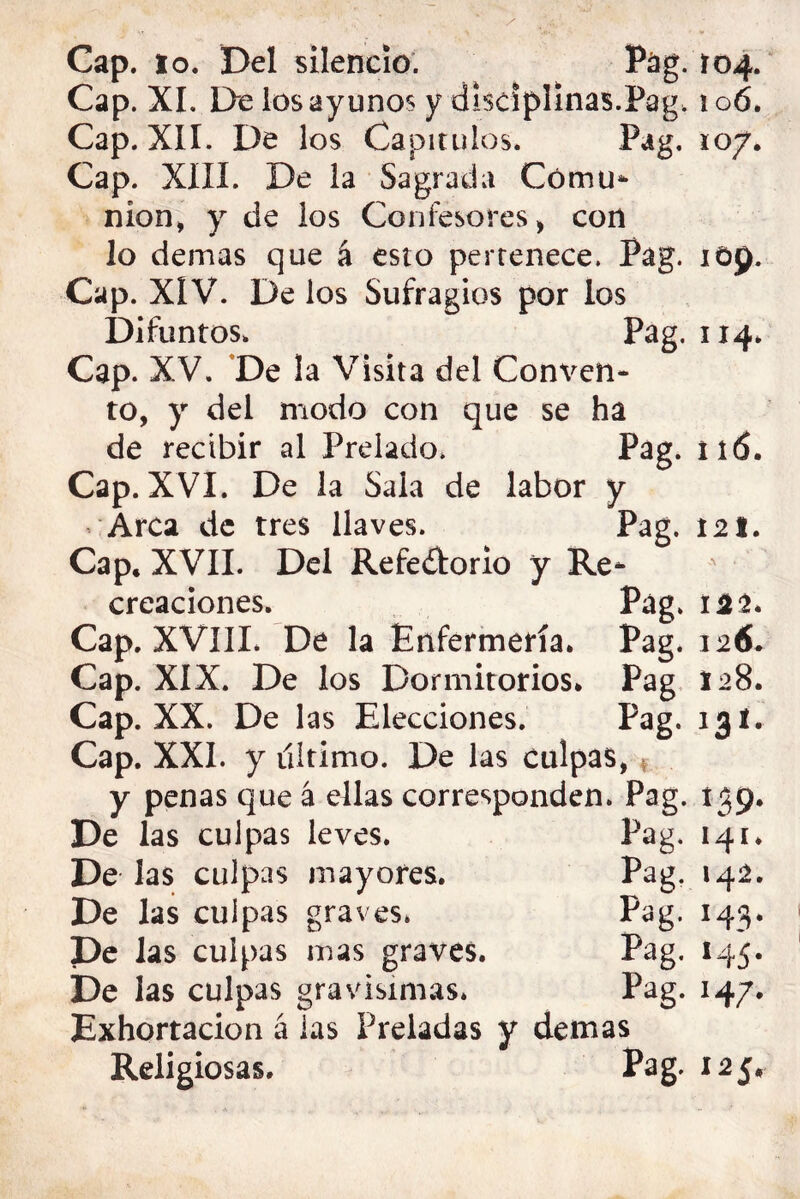 Cap. lo. Del silencio. P¿ig. 104. Cap. XI. De ios ayunos y disciplinas.Pag. 106. Cap. XII. De los Capítulos. Pag. 107. Cap. XIII. De la Sagrada Cómu* nion> y de ios Confesores > con lo demas que á esto pertenece. Pag. lOp. Cap. XIV. De los Sufragios por los Difuntos. Pag. 114. Cap. XV. *De la Visita del Conven- to, y del modo con que se ha de recibir al Prelado* Pag. 116. Cap. XVI. De la Sala de labor y Arca de tres llaves. Pag. 121. Cap. XVII. Del Refedorio y Re- creaciones. Pag. 14^. Cap. XVIIL De la Enfermería. Pag. 126. Cap. XIX. De los Dormitorios. Pag, 128. Cap. XX. De las Elecciones. Pag. 131. Cap. XXI. y último. De las culpas,, y penas que á ellas corresponden. Pag. í39* De las culpas leves. Pag. 141. De las culpas mayores. Pag. 142. De las culpas graves. Pag. 143. De las culpas mas graves. Pag. 145. De las culpas gravísimas* Pag. 14/. Exhortación á las Preladas y demas Religiosas. Pag. 125,