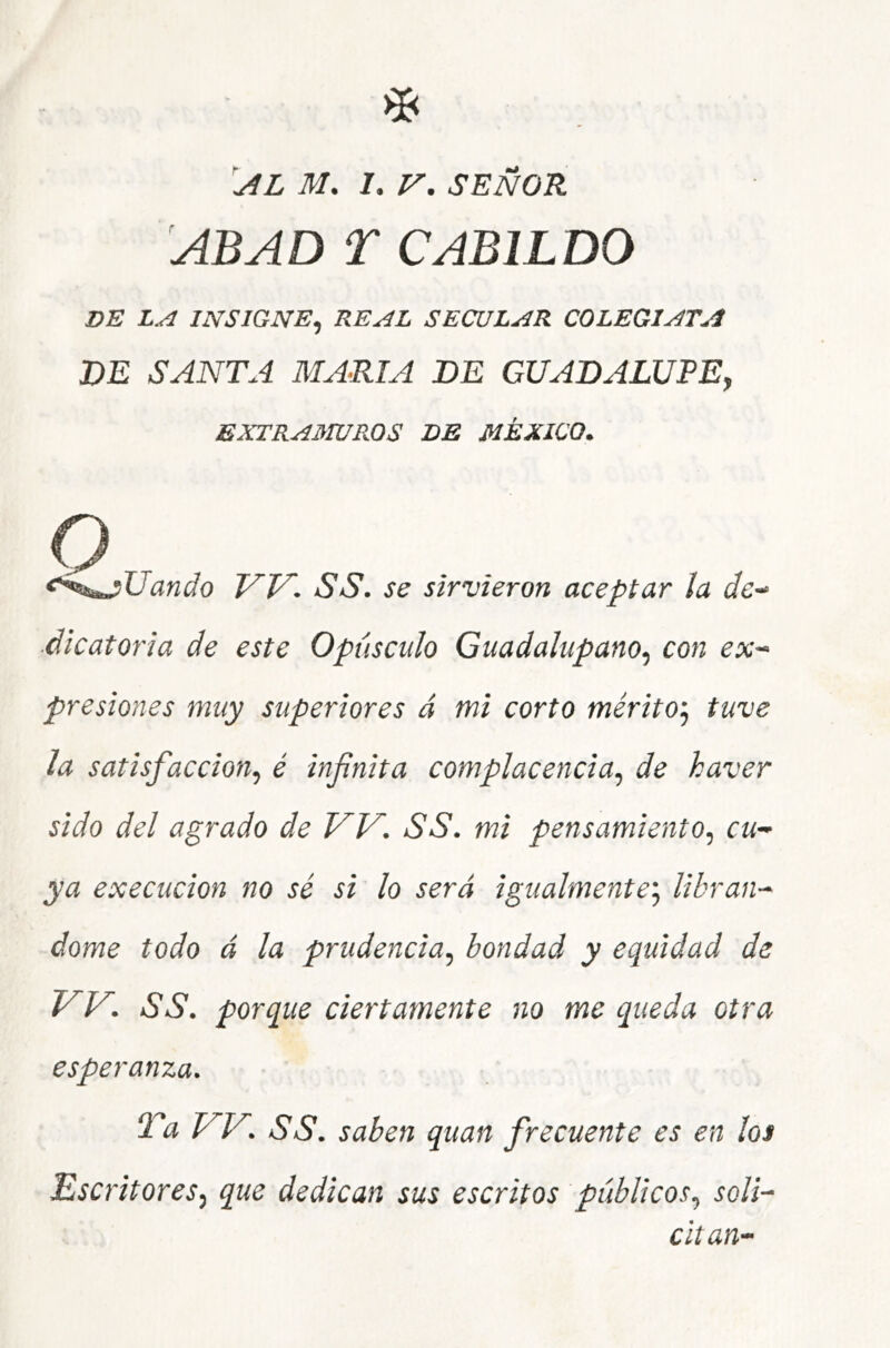 al M, i. V. SEÑOR ABAD T CABILDO VE INSIGNE^ REAL SECULAR COLEGIATA VE SANTA MARIA VE GUAVALUPE, EXTRAIHUROS VE MÉXICO. <‘^^^Uando W. SS. se sirvieron aceptar la í/e- ■dicatoria de este Opúsculo Guadalupano^ con ex^ presiones muy superiores á mi corto méritoj tuve la satisfacción^ é infinita complacencia^ de haver sido del agrado de VV. SS. mi pensamiento.^ cu-^ ya execucion no sé si lo será igualmente'., libran-- dome todo á la prudencia, bondad y equidad de W. SS. porque ciertamente no me queda otra esperanza. Ta W. SS. saben quan frecuente es en los Escritores, que dedican sus escritos públicos, soli- citan-