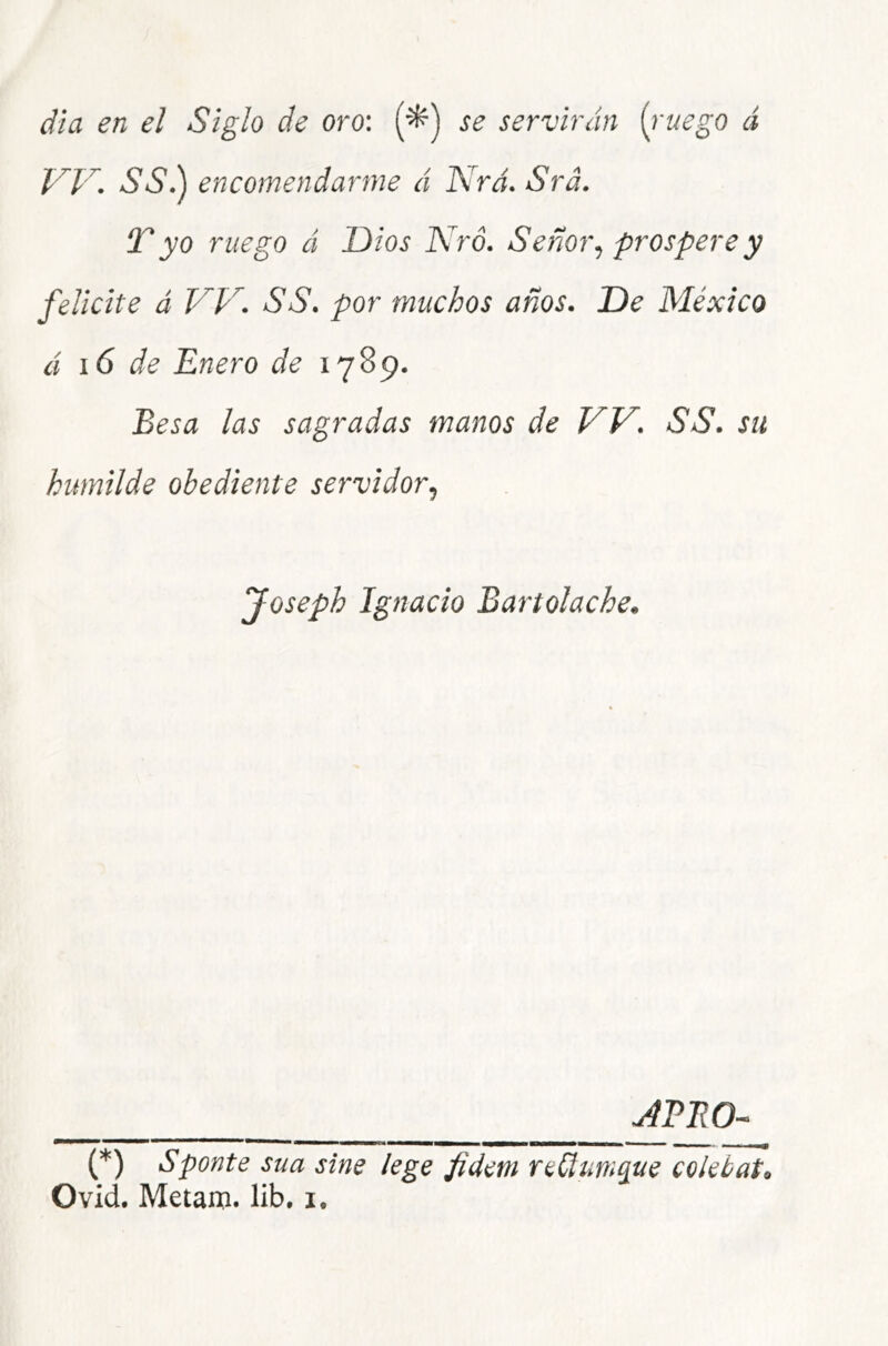 dia en el Siglo de oro'. (■^) se servirán {i'uego á SSá\ encomendarme á Nrá. Srá. T yo ruego á Dios Kró. Señor.) prospere y felicite á VV. SS. por muchos años. De México á i6 de Enero de 1789. Besa las sagradas manos de W. SS. su humilde obediente servidor., Joseph Ignacio Bartolache. u4PE0- (*) Sponte sua sine lege fidem reüum^ue co¡etat<. O vid. Metanj. lib, i.