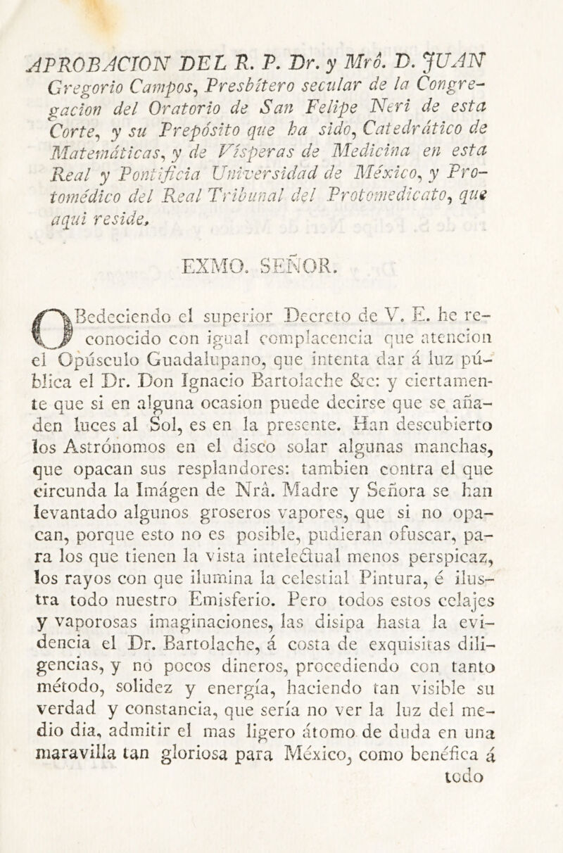 Gregorio Campos^ Presbítero secular de la Congre- gación del Oratorio de San Felipe Neri de esta Corte^ y su Prepósito que ha sido^ Catedrático de Matemáticas^ y de Vísperas de Medicina en esta Real y Pontificia Universidad de México^ y Pro- tomédico del Real Tribunal del Protomedicato^ que aqui reside. EXMO. SEÑOR. Bcdeciendo el superior Decreto de V. E. he re- conocido con igual complacencia que atención el Opúsculo Guadaiupano, que intenta dar á luz pú- blica el Dr. Don Ignacio Bartolache &c: y ciertamen- te que si en alguna ocasión puede decirse que se aña- den luces al Sol, es en la presente. Han descubierto los Astrónomos en el disco solar algunas manchas, que opacan sus resplandores: también contra el que circunda la Imagen de Nrá. Madre y Señora se han levantado algunos groseros vapores, que si no opa- can, porque esto no es posible, pudieran ofuscar, pa- ra los que tienen la vista intelcdlual menos perspicaz, los rayos con que iluirúna la celestial Pintura, é ilus- tra todo nuestro Emisferio. Pero todos estos celajes y vaporosas imaginaciones, las disipa hasta la evi- dencia el Dr. Bartolache, á costa de exquisitas dili- gencias, y no pocos dineros, procediendo con tanto método, solidez y energía, haciendo tan visible su verdad y constancia, que sería no ver la luz del me- dio dia, admitir el mas ligero átomo de duda en una maravilla tan gloriosa para México, como benéfica á lodo