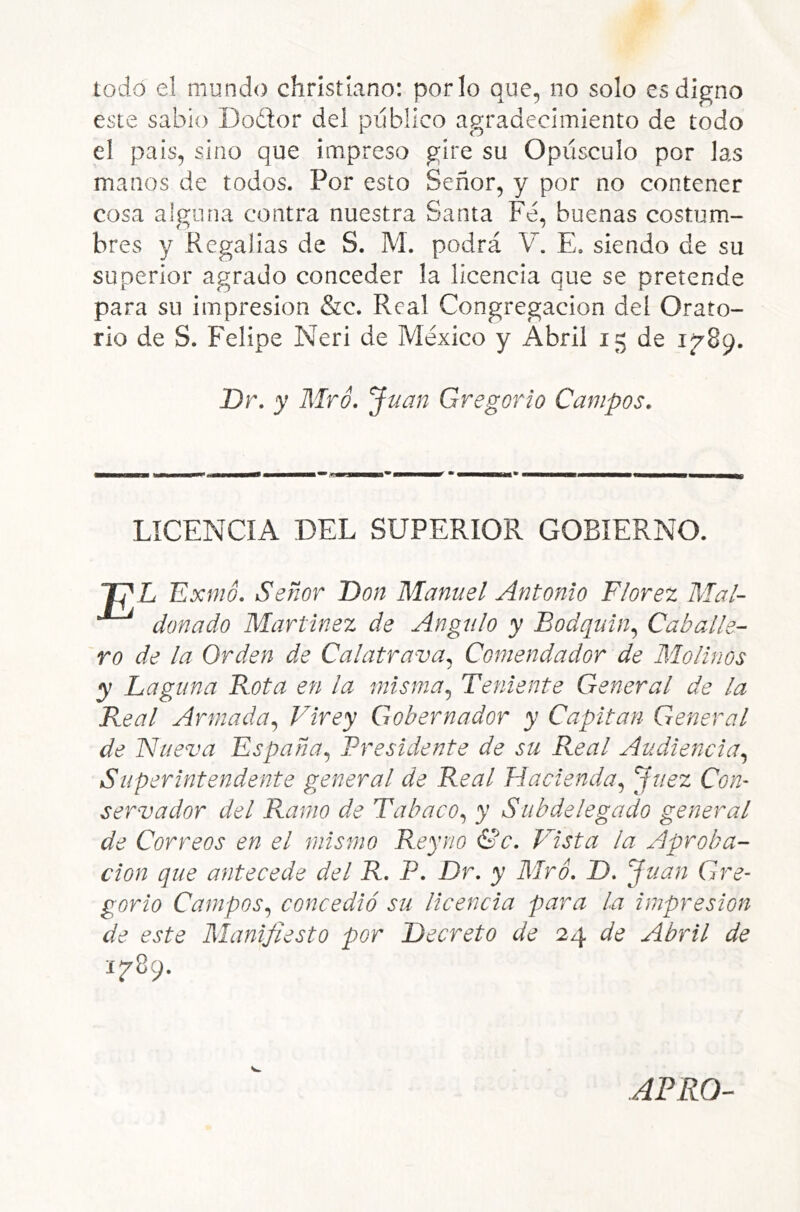 todo el mundo christíano: por lo que, no solo es digno este sabio Dodtor del publico agradecimiento de todo el país, sino que impreso gire su Opúsculo por las manos de todos. Por esto Señor, y por no contener cosa alguna contra nuestra Santa Fe, buenas costum- bres y Regalías de S. M. podrá V. E. siendo de su superior agrado conceder la licencia que se pretende para su impresión &c. Real Congregación del Orato- rio de S. Felipe Neri de México y Abril 15 de Dr. y Mró. Juan Gregorio Campos. LICENCIA DEL SUPERIOR GOBIERNO. Exmo. Señor Don Manuel Antonio Florez Mal- donado Martínez de Angulo y Bodquin.^ Caballe- ro de la Orden de Calatrava^ Comendador de Molinos y Laguna Rota en la misma^ Teniente General de la Real Armada., Virey Gobernador y Capitán General de Nueva España., Presidente de su Real Audiencia., Superintendente general de Real Hacienda^ Juez Con- servador del Ramo de Tabaco., y Subdelegado general de Correos en el mismo Rey no &c. Vista la Aproba- ción que antecede del R. P. Dr, y Mr ó, D-J uan Gre- gorio Campos., concedió su licencia para la impresión de este Manifiesto por Decreto de 24 de Abril de APRO-