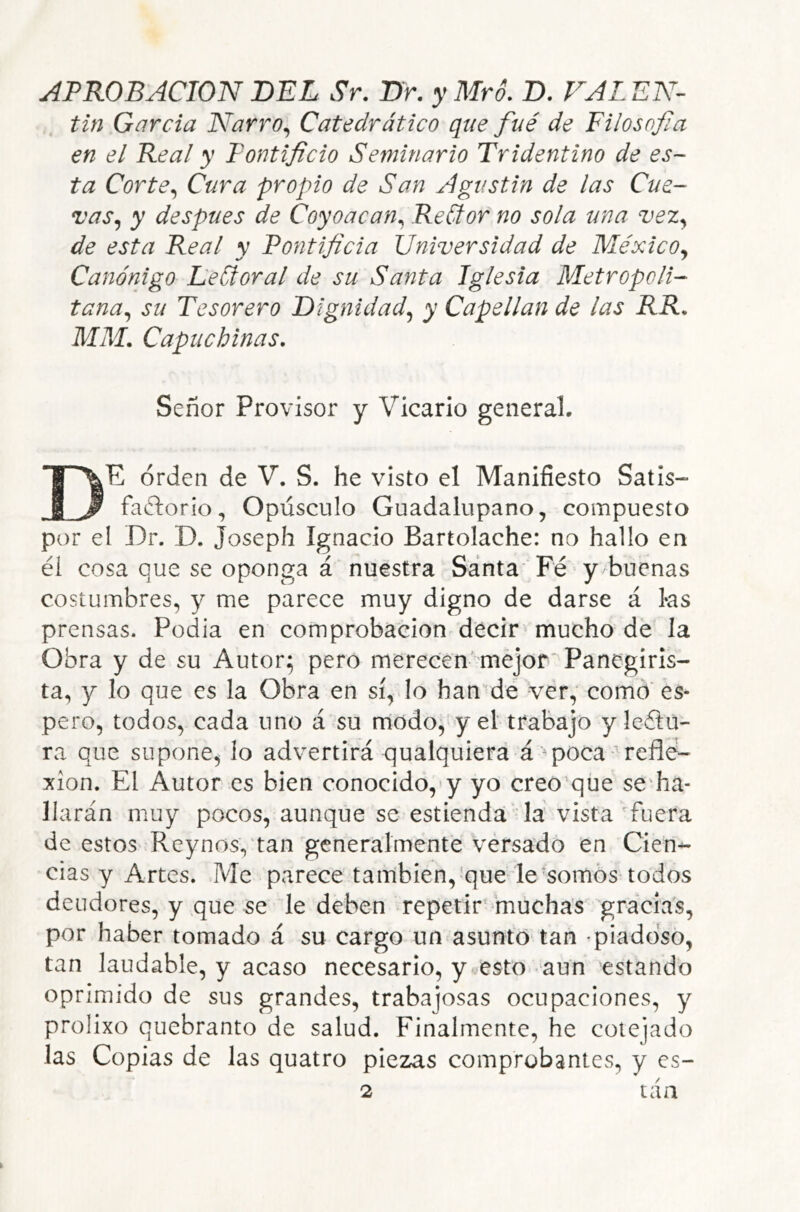 Un Garda Narro^ Catedrático que fué de Filosojia en el Real y Pontificio Seminario Tridentino de es- ta Corte^ Cura propio de San Agustin de las Cue- vas^ y después de Coyoacan^ ReCtor' no sola una vez^ de esta Real y Pontificia Universidad de México^ Canónigo LeCtoral de su Santa Iglesia Metropoli- tana^ su Tesorero Dignidad^ y Capellán de las RR. MM. Capuchinas. Señor Provisor y Vicario general. De orden de V. S. he visto el Manifiesto Satis- factorio, Opúsculo Guadalupano, compuesto por el Dr. D. Joseph Ignacio Bartolache: no hallo en él cosa que se oponga á nuestra Santa* Fé y buenas costumbres, y me parece muy digno de darse á ks prensas. Podia en comprobación decir mucho de la Obra y de su Autor; pero merecen-mejor Panegiris- ta, y lo que es la Obra en sí, lo han^dé -ver, como' es- pero, todos, cada uno á su nlodo,'y el trabajo y leClu- ra que supone, lo advertirá qualquiera á ^poca refle- xión. El Autor es bien conocido,‘y yo creo que seFia- liarán muy pocos, aunque se estiendá fla vista' fuera de estos Reynosvtan'generalmente versado en Cien-- cías y Artes. Me parece también, que le somos todos deudores, y que se le deben repetir muchas gracias, por haber tomado á su cargo un asunto tan -piadoso, tan laudable, y acaso necesario, y esto aun estando oprimido de sus grandes, trabajosas ocupaciones, y prolixo quebranto de salud. Finalmente, he cotejado las Copias de las quatro piezas comprobantes, y es- 2 tan
